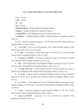 138 
LISTA ABREVIERILOR ŞI A ACTELOR NORMATIVE 
1. Art. – articolul. 
2. Alin. – aliniatul. 
3. lit. – litera. 
4. pct. – punctul. 
5.Monitorul Oficial – Monitorul Oficial al Republicii Moldova. 
6. Monitor – Monitorul Parlamentului Republicii Moldova. 
7. Veştile RSSM – Veştile Republicii Sovietice Socialiste Moldoveneşti. 
8. Constituţie - Constituţia Republicii Moldova. Monitorul Oficial al Republicii Moldova, 1994, nr.1. 
9. C. civ. - Codul civil, aprobat prin Legea nr. 1107-XV din 6 iunie 2002. Monitorul Oficial al Republicii Moldova, 2002, nr.82-86. 
10. C.civ./1964 - Codul civil din 26 decembrie 1964. Veştile Sovietului Suprem al RSS Moldoveneşti, 1964, nr.36 (în prezent abrogat). 
11. C. fam. - Codul familiei, aprobat prin Legea nr.1316-XIV din 26 octombrie 2000. Monitorul Oficial al Republicii Moldova, 2001, nr. 47-48. 
12. C. fiscal nr. 1163/1997 - Codul fiscal, aprobat prin Legea nr.1163-XIII din 24 aprilie 1997. Monitorul Oficial al Republicii Moldova, 1997, nr. 62. 
13. Cpc – Codul de procedură civilă al Republicii Moldova, aprobat prin Legea nr. 225-XV din 30 mai 2003. Monitorul Oficial al Republicii Moldova, 2003, nr.111-115. 
14. C. navig. marit. com. – Codul navigaţiei maritime comerciale, aprobat prin Legea nr. 599-XIV din 30 septembrie 1999. Monitorul Oficial al Republicii Moldova, 2002, nr.1-4. 
15. C. execut. - Codul de executare al Republicii Moldova, aprobat prin Legea Republicii Moldova nr. 443-XV din 24 decembrie 2004. Monitorul Oficial al Republicii Moldova, 2005, nr.34-35. 
16. C. tr. ferov. – Codul transportului feroviar al Republicii Moldova, aprobat prin Legea Republicii Moldova nr. 309-XV din 17 iulie 2003. Monitorul Oficial al Republicii Moldova, 2003, nr. 226-228. 
17. C. pen. – Codul penal, aprobat prin Legea Republicii Moldova nr. 985- din 18 aprilie 2002. Monitorul Oficial al Republicii Moldova, 2002, nr.128-129. 
18. Legea nr.1216/1992 – Legea taxei de stat nr.1216-XII din 3 decembrie 1992. Monitorul Parlamentului, 1992, nr. 12.  