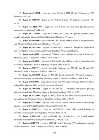 139 
19. Legea nr.1232/1992 - Legea cu privire la bani nr.1232-XII din 15 decembrie 1992. Monitorul, 1993, nr.3. 
20. Legea nr. 1527/1993 - Legea nr. 1527-XII din 22 iunie 1993 cambiei. Monitorul, 1993, nr. 10. 
21. Legea nr. 1530/1993 – Legea nr. 1530-XII din 22 iunie 1993 privind ocrotirea monumentelor. Monitorul, 1994, nr.1. 
22. Legea nr. 110/1994 - Legea nr. 110-XIII din 18 mai 1994 privind controlul asupra armelor individuale. Monitorul Oficial al Republicii Moldova, 1994, nr.4. 
23. Legea nr.146/1994 - Legea nr.146-XIII din 16 iunie 1994 cu privire la întreprinderea de stat. Monitorul Oficial al Republicii Moldova, 1994, nr.2. 
24. Legea nr. 293/1994 - Legea nr. 293-XIII din 23 noiembrie 1994 privind drepturile de autor şi drepturile conexe. Monitorul Oficial al Republicii Moldova, 1995, nr.13. 
25. Legea nr.461/1995 - Legea nr.461-XIII din 18 mai 1995 privind brevetele de invenţie. Monitorul Oficial al Republicii Moldova, 1995, nr.53-54. 
26. Legea nr.458/1995 - Legea nr.458-XIII din 21 iulie 1995 cu privire la Banca Naţională a Moldovei. Monitorul Oficial al Republicii Moldova, 1995, nr.50-51. 
27. Legea nr.550/1995 - Legea instituţiilor financiare nr. 550-XIII din 21 iulie1995. Monitorul Oficial al Republicii Moldova, 1996, nr.1. 
28. Legea nr. 588/1995 - Legea nr. 588-XIII din 22 septembrie 1995 privind mărcile şi denumirile de origine ale produselor. Monitorul Oficial al Republicii Moldova, 1996, nr.8-9. 
29. Legea nr.838/1996 - Legea nr.838 din 23 mai 1996 cu privire la gaj. Monitorul Oficial al Republicii Moldova, 1996, nr. 61-62 (în prezent abrogată). 
30. Legea nr. 991/1996 - Legea nr. 991-XIII din 15 octombrie 1996 privind protecţia desenelor şi modelelor. Monitorul Oficial al Republicii Moldova, 1997, nr. 10-11. 
31. Legea nr. 943/1996 - Legea nr. 943-XIII din 18 iulie 1996 privind datoria de stat şi garanţiile de stat. Monitorul Oficial al Republicii Moldova, 1996, nr.75-76. 
32. Legea nr.1134/1997 - Legea nr. 1134-XIII din 2 aprilie 1997 cu privire la societăţile pe acţiuni. Monitorul Oficial al Republicii Moldova, 1997, nr.38-39. 
33. Legea nr.1204/1997 - Legea nr.1204-XIII din 5 iunie 1997 privind fondurile de investiţie. Monitorul Oficial al Republicii Moldova, 1997, nr. 45. 
34. Legea nr.199/1998- Legea nr.199-XIV din 18 noiembrie 1998 privind valorile mobiliare. Monitorul Oficial al Republicii Moldova, 1999, nr.27-28. 
35. Legii nr.1543/1998 - Legii nr.1543-XIII din 25 februarie 1998 cadastrului bunurilor imobile. Monitorul Oficial al Republicii Moldova, 1998, nr.44-46.  