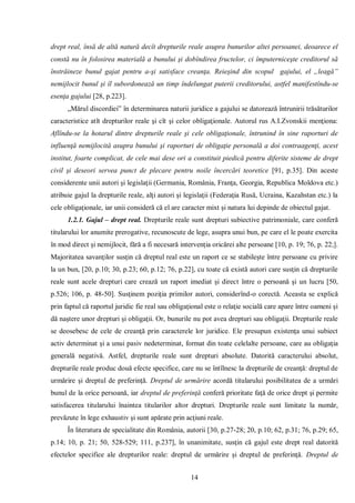 14 
drept real, însă de altă natură decît drepturile reale asupra bunurilor altei persoanei, deoarece el constă nu în folosirea materială a bunului şi dobîndirea fructelor, ci împuterniceşte creditorul să înstrăineze bunul gajat pentru a-şi satisface creanţa. Reieşind din scopul gajului, el „leagă” nemijlocit bunul şi îl subordonează un timp îndelungat puterii creditorului, astfel manifestîndu-se esenţa gajului [28, p.223]. 
„Mărul discordiei” în determinarea naturii juridice a gajului se datorează întrunirii trăsăturilor caracteristice atît drepturilor reale şi cît şi celor obligaţionale. Autorul rus A.I.Zvonskii menţiona: Aflîndu-se la hotarul dintre drepturile reale şi cele obligaţionale, întrunind în sine raporturi de influenţă nemijlocită asupra bunului şi raporturi de obligaţie personală a doi contraagenţi, acest institut, foarte complicat, de cele mai dese ori a constituit piedică pentru diferite sisteme de drept civil şi deseori servea punct de plecare pentru noile încercări teoretice [91, р.35]. Din aceste considerente unii autori şi legislaţii (Germania, România, Franţa, Georgia, Republica Moldova etc.) atribuie gajul la drepturile reale, alţi autori şi legislaţii (Federaţia Rusă, Ucraina, Kazahstan etc.) la cele obligaţionale, iar unii consideră că el are caracter mixt şi natura lui depinde de obiectul gajat. 
1.2.1. Gajul – drept real. Drepturile reale sunt drepturi subiective patrimoniale, care conferă titularului lor anumite prerogative, recunoscute de lege, asupra unui bun, pe care el le poate exercita în mod direct şi nemijlocit, fără a fi necesară intervenţia oricărei alte persoane [10, p. 19; 76, p. 22;]. Majoritatea savanţilor susţin că dreptul real este un raport ce se stabileşte între persoane cu privire la un bun, [20, p.10; 30, p.23; 60, p.12; 76, p.22], cu toate că există autori care susţin că drepturile reale sunt acele drepturi care crează un raport imediat şi direct între o persoană şi un lucru [50, p.526; 106, p. 48-50]. Susţinem poziţia primilor autori, considerînd-o corectă. Aceasta se explică prin faptul că raportul juridic fie real sau obligaţional este o relaţie socială care apare între oameni şi dă naştere unor drepturi şi obligaţii. Or, bunurile nu pot avea drepturi sau obligaţii. Drepturile reale se deosebesc de cele de creanţă prin caracterele lor juridice. Ele presupun existenţa unui subiect activ determinat şi a unui pasiv nedeterminat, format din toate celelalte persoane, care au obligaţia generală negativă. Astfel, drepturile reale sunt drepturi absolute. Datorită caracterului absolut, drepturile reale produc două efecte specifice, care nu se întîlnesc la drepturile de creanţă: dreptul de urmărire şi dreptul de preferinţă. Dreptul de urmărire acordă titularului posibilitatea de a urmări bunul de la orice persoană, iar dreptul de preferinţă conferă prioritate faţă de orice drept şi permite satisfacerea titularului înaintea titularilor altor drepturi. Drepturile reale sunt limitate la număr, prevăzute în lege exhaustiv şi sunt apărate prin acţiuni reale. 
În literatura de specialitate din România, autorii [30, p.27-28; 20, p.10; 62, p.31; 76, p.29; 65, p.14; 10, p. 21; 50, 528-529; 111, p.237], în unanimitate, susţin că gajul este drept real datorită efectelor specifice ale drepturilor reale: dreptul de urmărire şi dreptul de preferinţă. Dreptul de  