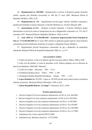 141 
49. Regulamentul nr. 849/2002 - Regulamentul cu privire la Registrul gajului bunurilor mobile, aprobat prin Hotărîrea Guvernului nr. 849 din 27 iunie 2002. Monitorul Oficial al Republicii Moldova, 2002, nr.95. 
50. Regulamentul nr. 4/4 – Regulamentul privind gajul valorilor mobiliare corporative, aprobat prin Hotărîrea Comisiei Naţionale a Valorilor Mobiliare nr. 4/4 din 6 februarie 2003. 
51. Instrucţiunea nr.72/1 – Hotărîrea Comisiei Naţionale a Valorilor Mobiliare despre Instrucţiunea cu privire la emisia şi înregistrarea de stat a obligaţiunilor corporative, nr. 72/1 din 27 noiembrie 1997. Monitorul Oficial al Republicii Moldova, 1999, nr.16/18. 
52. Scris. IFPS nr. 17-11-06/188-2569 – Scrisoarea Inspectoratului Fiscal Principal de Stat nr. 17-11-06/188-2569 din 27 iunie 2003 referitor la aplicarea gajului legal în cazul încheierii contractului privind modificarea termenilor de stingere a obligaţiilor fiscale. MoldLex 
53. Regulamentul privind înregistrarea contractului de gaj a drepturilor de proprietate industrială. Buletinul Oficial de Proprietate Industrială, 2004, nr. 1, p.131. 
Acte normative străine: 
1. Codul civil francez. Code civil. Quatre-vigt-dix-neuvieme edition. Dalloz, 2000, p.1096 
2. Code civil du Québec et Code de procédure civile. Édition préparée sous la direction de Jean-Louis Baudouin, 2000-2001, Montréal. 
3. Codul civil român. – Bucureşti. – 1992. – 271 p. 
4. Graždansĸij Κodeĸs Gruzii. – Tbilisi. – 1998. – s. 100. 
5. Graždansĸij Kodeks Respubliĸi Kazahstan. – Almaty. – 1995. – s. 313. 
6. Legea României nr. 99/1999 - Legea nr. 99/1999 privind unele măsuri pentru accelerarea reformei economice. Monitorul Oficial al României, 1999, nr.236. 
7. Zakon Respubliki Belarus' „O zaloge”. Vedomosti, № 35, st.449. 
Practica judecătorească: 
1. Decizia Colegiul Civil şi de contencios administrativ al CSJ, nr. 2r/o-284/2001; 
2. Decizia Colegiul Civil şi de contencios administrativ al CSJ, nr.2r/o-420/2001; 
1. Decizia Colegiului civil şi de contencios administrativ al CSJ nr. 3r-382/2003 
2. Decizia Colegiului civil şi de contencios administrativ al CSJ nr. 2r/o-49/2002 
3. Decizia Colegiului civil şi de contencios administrativ al CSJ nr. 2r/o-284/2001 
4. Decizia Colegiului civil şi de contencios administrativ al CSJ nr. 2r/o-117/2001 
5. Judecătoriei sect. Centru, dosarul 2PO-23/2004; 
6. Judecătoria sect. Botanica, dosarul nr. 2-2723/2004;  