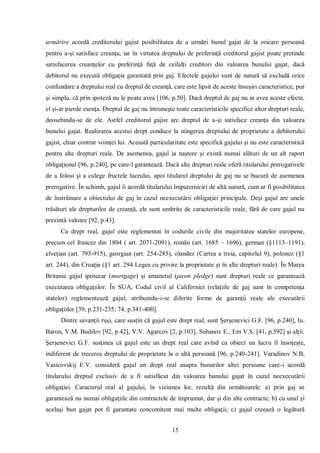 15 
urmărire acordă creditorului gajist posibilitatea de a urmări bunul gajat de la oricare persoană pentru a-şi satisface creanţa, iar în virtutea dreptului de preferinţă creditorul gajist poate pretinde satisfacerea creanţelor cu preferinţă faţă de ceilalţi creditori din valoarea bunului gajat, dacă debitorul nu execută obligaţia garantată prin gaj. Efectele gajului sunt de natură să excludă orice confundare a dreptului real cu dreptul de creanţă, care este lipsit de aceste însuşiri caracteristice, pur şi simplu, că prin ipoteză nu le poate avea [106, p.50]. Dacă dreptul de gaj nu ar avea aceste efecte, el şi-ar pierde esenţa. Dreptul de gaj nu întruneşte toate caracteristicile specifice altor drepturi reale, deosebindu-se de ele. Astfel creditorul gajist are dreptul de a-şi satisface creanţa din valoarea bunului gajat. Realizarea acestui drept conduce la stingerea dreptului de proprietate a debitorului gajist, chiar contrar voinţei lui. Această particularitate este specifică gajului şi nu este caracteristică pentru alte drepturi reale. De asemenea, gajul ia naştere şi există numai alături de un alt raport obligaţional [96, p.240], pe care-l garantează. Dacă alte drepturi reale oferă titularului prerogativele de a folosi şi a culege fructele lucrului, apoi titularul dreptului de gaj nu se bucură de asemenea prerogative. În schimb, gajul îi acordă titularului împuterniciri de altă natură, cum ar fi posibilitatea de înstrăinare a obiectului de gaj în cazul neexecutării obligaţiei principale. Deşi gajul are unele trăsături ale drepturilor de creanţă, ele sunt umbrite de caracteristicile reale, fără de care gajul nu prezintă valoare [92, p.43]. 
Ca drept real, gajul este reglementat în codurile civile din majoritatea statelor europene, precum cel francez din 1804 ( art. 2071-2091), român (art. 1685 – 1696), german (§1113–1191), elveţian (art. 793-915), georgian (art. 254-285), olandez (Cartea a treia, capitolul 9), polonez (§1 art. 244), din Croaţia (§1 art. 294 Legea cu privire la proprietate şi în alte drepturi reale). În Marea Britanie gajul ipotecar (mortgage) şi amanetul (pawn pledge) sunt drepturi reale ce garantează executarea obligaţiilor. În SUA, Codul civil al Californiei (relaţiile de gaj sunt în competenţa statelor) reglementează gajul, atribuindu-i-se diferite forme de garanţii reale ale executării obligaţiilor [39, p.231-235; 74, p.341-400]. 
Dintre savanţii ruşi, care susţin că gajul este drept real, sunt Şerşenevici G.F. [96, p.240], Iu. Baron, V.M. Budilov [92, p.42], V.V. Agarcov [2, p.103], Suhanov E., Em V.S. [41, p.592] şi alţii. Şerşenevici G.F. susţinea că gajul este un drept real care avînd ca obiect un lucru îl însoţeşte, indiferent de trecerea dreptului de proprietate la o altă persoană [96, p.240-241]. Varadinov N.B, Vasicovskij E.V. consideră gajul un drept real asupra bunurilor altei persoane care-i acordă titularului dreptul exclusiv de a fi satisfăcut din valoarea bunului gajat în cazul neexecutării obligaţiei. Caracterul real al gajului, în viziunea lor, rezultă din următoarele: a) prin gaj se garantează nu numai obligaţiile din contractele de împrumut, dar şi din alte contracte; b) cu unul şi acelaşi bun gajat pot fi garantate concomitent mai multe obligaţii; c) gajul creează o legătură  