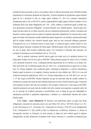 16 
nemijlocită între persoană şi lucru care produce efecte şi faţă de persoanele terţe, limitînd totodată proprietarul în exercitarea dreptului de dispoziţie. Trecerea dreptului de proprietate asupra bunului gajat de la o persoană la alta nu stinge gajul. Suhanov E., Em V.S, coautorii manualului Graždansĸoe pravo [41, p.592-597], contrar reglementărilor legale (gajul conform Codului civil al Federaţiei Ruse este drept obligaţional (art. 334 - 358)), atribuie şi analizează gajul ca drept real, care garantează executarea obligaţiilor. Această afirmaţie este valabilă parţial, întrucît gajul este drept real doar dacă are ca obiect lucrurile, dar nu şi drepturile patrimoniale, inclusiv cota-parte din bunurile comune, gajarea cărora conduce la apariţia raportului obligaţional. În viziunea altor autori gajul este drept real, deoarece acordă creditorului gajist dreptul de a-şi satisface creanţa preferenţial faţă de ceilalţi creditori, din valoarea bunului gajat, dacă nu este executată obligaţia garantată. Prerogativele lui nu se limitează numai la acest drept, ci creditorul gajist verifică modul în care debitorul gajist foloseşte şi dispune de bunul gajat. Debitorul gajist, deşi este proprietarul bunului, nu este în drept, fără acordul creditorului gajist, să-l transmită în folosinţă altei persoane, de exemplu, în locaţiune sau să-l înstrăineze [56, p. 151-152]. 
Ader la opiniile exprimate, potrivit cărora gajul este drept real şi în sprijinul acestora vin dispoziţiile Codului civil şi ale Legii nr.449/2001. Însăşi plasarea gajului în cartea a II-a a Codului civil, denumită Drepturile reale, evidenţiază dorinţa legiuitorului de a-l califica ca un drept real. Mai mult decît atît, în definiţia gajului din art. 454 C.civ. se demonstrează că gajul este un drept real. În virtutea dreptului real, creditorul gajist, realizîndu-şi drepturile va solicita transmiterea bunului gajat în posesie şi va organiza vînzarea acestuia de sine stătător (art. 294 C.civ.) sau sub controlul instanţei de judecată (art. 492 C.civ.). În baza dispoziţiilor art. art. 454, 481 C.civ., art. art. 1, 57 din Legea nr.449/2001 titularul dreptului de gaj are prioritate faţă de ceilalţi creditori în satisfacerea creanţei din suma de bani obţinută drept preţ în urma vînzării bunului gajat. Caracterul real al gajului rezultă şi din alte acte normative. De exemplu, conform art. 2 din Legea nr.632/2001 creditorii garantaţi sunt acea clasă de creditori ale căror creanţe sunt asigurate cu garanţii reale. Iar art. 61 prevede că creditorii garantaţi ai insolvabilului care au drept de gaj sunt îndreptăţiţi la satisfacerea prioritară a capitalului împrumutat, a dobînzii şi a cheltuielilor aferente din contul bunului gajat. 
1.2.2. Gajul – drept obligaţional. În doctrina rusă predomină opinia că gajul este drept obligaţional, susţinută de asemenea autori cun sunt Meier D.I. [64, p. 104-105], Kasso L.A. [51, p.146-176] Gantover L.V., Zvonschii A.S., Vilianschii S.I, Hvostov V.M. [92, p.43], Braghinschii V.M., Vitreanschii V.V. [28, р.499] şi alţii. La sfîrşitul sec. al XIX-lea, Annencov C. afirma că divergenţile autorilor se limitează, în mod esenţial, la faptul că unii atribuie gajul la drepturi obligaţionale, iar alţii, dimpotrivă, la drepturi reale. Însuşi Annencov C. considera că dreptul de gaj  