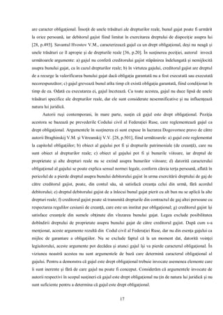 17 
are caracter obligaţional. Însoţit de unele trăsături ale drepturilor reale, bunul gajat poate fi urmărit la orice persoană, iar debitorul gajist fiind limitat în exercitarea dreptului de dispoziţie asupra lui [28, p.493]. Savantul Hvostov V.M., caracterizează gajul ca un drept obligaţional, deşi nu neagă şi unele trăsături ce îl apropie şi de drepturile reale [36, p.20]. În susţinerea poziţiei, autorul invocă următoarele argumente: a) gajul nu conferă creditorului gajist stăpânirea îndelungată şi nemijlocită asupra bunului gajat, ca în cazul drepturilor reale; b) în virtutea gajului, creditorul gajist are dreptul de a recurge la valorificarea bunului gajat dacă obligaţia garantată nu a fost executată sau executată necorespunzător; c) gajul grevează bunul atîta timp cît există obligaţia garantată, fiind condiţionat în timp de ea. Odată cu executarea ei, gajul încetează. Cu toate acestea, gajul nu duce lipsă de unele trăsături specifice ale drepturilor reale, dar ele sunt considerate nesemnificative şi nu influenţează natura lui juridică. 
Autorii ruşi contemporani, în mare parte, susţin că gajul este drept obligaţional. Poziţia acestora se bazează pe prevederile Codului civil al Federaţiei Ruse, care reglementează gajul ca drept obligaţional. Argumentele în susţinerea ei sunt expuse în lucrarea Dogovornoe pravo de către autorii Braghinskij V.M. şi Vitreanskij V.V. [28, p.501], fiind următoarele: a) gajul este reglementat la capitolul obligaţiilor; b) obiect al gajului pot fi şi drepturile patrimoniale (de creanţă), care nu sunt obiect al drepturilor reale; c) obiect al gajului pot fi şi bunurile viitoare, iar dreptul de proprietate şi alte drepturi reale nu se extind asupra bunurilor viitoare; d) datorită caracterului obligaţional al gajului se poate explica sensul normei legale, conform căreia terţa persoană, aflată în pericolul de a pierde dreptul asupra bunului debitorului gajist în urma exercitării dreptului de gaj de către creditorul gajist, poate, din contul său, să satisfacă creanţa celui din urmă, fără acordul debitorului; e) dreptul debitorului gajist de a înlocui bunul gajat pierit cu alt bun nu se aplică la alte drepturi reale; f) creditorul gajist poate să transmită drepturile din contractul de gaj altei persoane cu respectarea regulilor cesiunii de creanţă, care este un institut pur obligaţional; g) creditorul gajist îşi satisface creanţele din sumele obţinute din vînzarea bunului gajat. Legea exclude posibilitatea dobîndirii dreptului de proprietate asupra bunului gajat de către creditorul gajist. După cum s-a menţionat, aceste argumente rezultă din Codul civil al Federaţiei Ruse, dar nu din esenţa gajului ca mijloc de garantare a obligaţiilor. Nu se exclude faptul că la un moment dat, datorită voinţei legiuitorului, aceste argumente pot decădea şi atunci gajul îşi va pierde caracterul obligaţional. În viziunea noastră acestea nu sunt argumentele de bază care determină caracterul obligaţional al gajului. Pentru a demonstra că gajul este drept obligaţional trebuie invocate asemenea elemente care îi sunt inerente şi fără de care gajul nu poate fi conceput. Considerăm că argumentele invocate de autorii respectivi în scopul susţineri că gajul este drept obligaţional nu ţin de natura lui juridică şi nu sunt suficiente pentru a determina că gajul este drept obligaţional.  