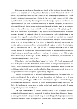 18 
Gajul este drept real, deoarece îi sunt inerente efectele juridice ale drepturilor reale: dreptul de urmărire şi de preferinţă, care nu fac parte din drepturile de creanţă. Argumentele autorilor care susţin că gajul este drept obligaţional pot fi combătute prin invocarea prevederilor Codului civil al Republicii Moldova. Din conţinutul art. 457 alin. (1) C.civ. şi art. 8 din Legea nr.449/2001, obiect al gajului sunt atît lucrurile cît şi drepturile patrimoniale (de creanţă). Gajarea acestor din urmă este o piedică pentru cei care susţin că gajul este drept real şi un argument forte pentru cei care susţin că gajul este obligaţional. Drepturile de creanţă nu sunt obiecte ale drepturilor reale, iar recunoaşterea lor ca obiect al gajului este o extindere artificială a cercului de obiecte ce pot fi gajate, derogîndu-se astfel de la sensul clasic al gajului [40, p.130]. Necesitatea reglementării bunurilor incorporale, inclusiv a drepturilor de creanţă în calitate de obiect al gajului se explică prin faptul că, tot mai pronunţat, ele se impun în circuitul civil, avînd valoare economică, care uneori este mai mare decît cea a lucrurilor. Drepturile patrimoniale, avînd valoare economică, corespund cerinţelor obiectului gajului şi nu este raţional ca legea să fie o piedică în circuitul lor. Drepturile patrimoniale sunt obiect al gajului, iar aceasta nu schimbă natura juridică reală a gajului ca institut. Obiect al gajului pot fi şi bunurile viitoare (art. 457 alin. (3) C.civ., art. 11 din Legea nr.449/2001), care nu pot fi obiect al dreptului de proprietate sau al altui drept real. Aceasta nu schimbă gajul din drept real în obligaţional, deoarece gajul nu grevează aceste bunuri decît în momentul în care debitorul gajist devine titularul lor (art. 11 din Legea 449/2001). Astfel, pînă la acel moment, deoarece bunurile nu există, gajarea lor nu produce efecte juridice. 
Debitorul gajist poate înlocui bunul gajat în cazul pieirii lui (art. 479 C.civ.). Asemenea regulă nu se întâlneşte în cadrul altor drepturi reale, însă existenţa ei în cazul gajului este justificată prin faptul că scopul gajului este de a garanta executarea obligaţiei, iar dispariţia bunului gajat exclude posibilitatea realizării lui. Din acest considerent legiuitorul a prevăzut această normă, dar ea nu este un argument temeinic pentru a susţine că gajul este drept obligaţional. 
Creditorul gajist este în drept să cesioneze creanţa garantată prin gaj. Cesiunea creanţei este un institut obligaţional, dar se aplică şi în cazul dreptului de gaj. Explicaţia este că în urma cesionării creanţei garantate, gajul fiind accesoriu, urmează regimul ei juridic. De sine stătător gajul niciodată nu va constitui obiect al cesiunii de creanţă. Din alt punct de vedere, conform art. 565 C.civ., deşi cesiunea de creanţă este un institut obligaţional, regulile ei se aplică în modul corespunzător şi la cesiunea altor drepturi. 
1.2.3. Gajul – caracter mixt. În viziunea unor autori [36, p.19; 92, p. 44] gajul are natură juridică mixtă. Ei nu sunt de acord cu argumentele că gajul este drept real sau obligaţional, deoarece el întruneşte trăsături atît a drepturilor reale cît şi al celor obligaţionale. Explicaţia se datorează faptului că în temeiul gajului iau naştere două raporturi: unul între creditorul gajist şi debitorul  