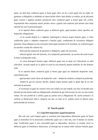 19 
gajist, iar altul între creditorul gajist şi bunul gajat. Deci, pe de o parte gajul este un mijloc de garantare a obligaţiilor şi stabileşte un raport juridic relativ între debitor şi creditor, pe de altă parte gajul creează o legătura juridică nemijlocită între creditorul gajist şi bunul gajat [28, p.503]. Argumentele întru susţinerea naturii juridice mixte a gajului sunt analizate prin prisma celor două raporturi pe care le generează gajul: 
a) în raportul dintre creditorul gajist şi debitorul gajist, gajul produce efecte specifice ale drepturilor obligaţionale: 
- el nu acordă dreptul la o stăpânire îndelungată şi directă asupra bunului gajat, ci oferă creditorului gajist o stăpânire temporară a bunului gajat, condiţionată de executarea obligaţiei garantate. Dacă obligaţia nu este executată, bunul gajat urmează să fie înstrăinat, iar creditorul gajist îşi satisface creanţa din valoarea lui; 
- fiind unul din mijloacele de garantare a obligaţiilor, gajul este accesoriu; 
- obiectul gajului sunt atît lucrurile, cît şi drepturile patrimoniale, iar acestea din urmă nu pot fi obiect al drepturilor reale; 
- în cazul distrugerii bunului gajat, debitorul gajist este în drept să-l înlocuiască cu altul echivalent. Această regulă nu se aplică în cazul în care bunurile aparţin titularilor de alte drepturi reale. 
b) în raportul dintre creditorul gajist şi bunul gajat gajul are trăsăturile drepturilor reale, materializate prin: 
- gajul produce unele efecte ale drepturilor reale – dreptul de urmărire şi dreptul de preferinţă; 
- dreptul de gaj are caracter absolut, dreptul asupra bunului gajat se apără faţă de un cerc nelimitat de persoane. 
A recunoaşte că gajul are caracter mixt este soluţia cea mai simplă, care face să decadă orice discuţie privind natura reală sau obligaţională a dreptului de gaj. Însă aceasta nu este cea mai reuşită soluţie. Nu este posibil de a califica gajul pe jumate real şi obligaţional. Or, acesta urmează a fi calificat ca făcînd parte dintr-o categorie sau alta, cu toate că în ambele cazuri nu lipsesc unele particularităţi ale acestora. 
§2. Tipurile gajului 
2.1. Gajul fără deposedare (gajul înregistrat) 
Din cele mai vechi timpuri gajul se constituia prin deposedarea debitorului gajist de bunul gajat şi transmitea lui în posesiunea creditorului gajist sau a unui terţ, care îl deţinea un anumit timp. Creditorului gajist îi este convenabil gajul cu deposedare, deoarece se exclude riscul ca debitorul gajist să înstrăineze, deterioreze, să distrugă sau să reducă altfel valoarea bunului gajat.  