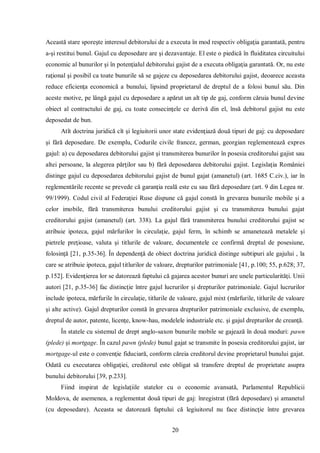 20 
Această stare sporeşte interesul debitorului de a executa în mod respectiv obligaţia garantată, pentru a-şi restitui bunul. Gajul cu deposedare are şi dezavantaje. El este o piedică în fluiditatea circuitului economic al bunurilor şi în potenţialul debitorului gajist de a executa obligaţia garantată. Or, nu este raţional şi posibil ca toate bunurile să se gajeze cu deposedarea debitorului gajist, deoarece aceasta reduce eficienţa economică a bunului, lipsind proprietarul de dreptul de a folosi bunul său. Din aceste motive, pe lângă gajul cu deposedare a apărut un alt tip de gaj, conform căruia bunul devine obiect al contractului de gaj, cu toate consecinţele ce derivă din el, însă debitorul gajist nu este deposedat de bun. 
Atît doctrina juridică cît şi legiuitorii unor state evidenţiază două tipuri de gaj: cu deposedare şi fără deposedare. De exemplu, Codurile civile francez, german, georgian reglementează expres gajul: a) cu deposedarea debitorului gajist şi transmiterea bunurilor în posesia creditorului gajist sau altei persoane, la alegerea părţilor sau b) fără deposedarea debitorului gajist. Legislaţia României distinge gajul cu deposedarea debitorului gajist de bunul gajat (amanetul) (art. 1685 C.civ.), iar în reglementările recente se prevede că garanţia reală este cu sau fără deposedare (art. 9 din Legea nr. 99/1999). Codul civil al Federaţiei Ruse dispune că gajul constă în grevarea bunurile mobile şi a celor imobile, fără transmiterea bunului creditorului gajist şi cu transmiterea bunului gajat creditorului gajist (amanetul) (art. 338). La gajul fără transmiterea bunului creditorului gajist se atribuie ipoteca, gajul mărfurilor în circulaţie, gajul ferm, în schimb se amanetează metalele şi pietrele preţioase, valuta şi titlurile de valoare, documentele ce confirmă dreptul de posesiune, folosinţă [21, p.35-36]. În dependenţă de obiect doctrina juridică distinge subtipuri ale gajului , la care se atribuie ipoteca, gajul titlurilor de valoare, drepturilor patrimoniale [41, p.100; 55, p.628; 37, p.152]. Evidenţierea lor se datorează faptului că gajarea acestor bunuri are unele particularităţi. Unii autori [21, p.35-36] fac distincţie între gajul lucrurilor şi drepturilor patrimoniale. Gajul lucrurilor include ipoteca, mărfurile în circulaţie, titlurile de valoare, gajul mixt (mărfurile, titlurile de valoare şi alte active). Gajul drepturilor constă în grevarea drepturilor patrimoniale exclusive, de exemplu, dreptul de autor, patente, licenţe, know-hau, modelele industriale etc. şi gajul drepturilor de creanţă. 
În statele cu sistemul de drept anglo-saxon bunurile mobile se gajează în două moduri: pawn (plede) şi mortgage. În cazul pawn (plede) bunul gajat se transmite în posesia creditorului gajist, iar mortgage-ul este o convenţie fiduciară, conform căreia creditorul devine proprietarul bunului gajat. Odată cu executarea obligaţiei, creditorul este obligat să transfere dreptul de proprietate asupra bunului debitorului [39, p.233]. 
Fiind inspirat de legislaţiile statelor cu o economie avansată, Parlamentul Republicii Moldova, de asemenea, a reglementat două tipuri de gaj: înregistrat (fără deposedare) şi amanetul (cu deposedare). Aceasta se datorează faptului că legiuitorul nu face distincţie între grevarea  
