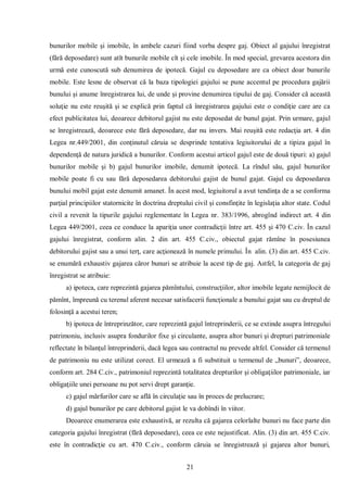 21 
bunurilor mobile şi imobile, în ambele cazuri fiind vorba despre gaj. Obiect al gajului înregistrat (fără deposedare) sunt atît bunurile mobile cît şi cele imobile. În mod special, grevarea acestora din urmă este cunoscută sub denumirea de ipotecă. Gajul cu deposedare are ca obiect doar bunurile mobile. Este lesne de observat că la baza tipologiei gajului se pune accentul pe procedura gajării bunului şi anume înregistrarea lui, de unde şi provine denumirea tipului de gaj. Consider că această soluţie nu este reuşită şi se explică prin faptul că înregistrarea gajului este o condiţie care are ca efect publicitatea lui, deoarece debitorul gajist nu este deposedat de bunul gajat. Prin urmare, gajul se înregistrează, deoarece este fără deposedare, dar nu invers. Mai reuşită este redacţia art. 4 din Legea nr.449/2001, din conţinutul căruia se desprinde tentativa legiuitorului de a tipiza gajul în dependenţă de natura juridică a bunurilor. Conform acestui articol gajul este de două tipuri: a) gajul bunurilor mobile şi b) gajul bunurilor imobile, denumit ipotecă. La rîndul său, gajul bunurilor mobile poate fi cu sau fără deposedarea debitorului gajist de bunul gajat. Gajul cu deposedarea bunului mobil gajat este denumit amanet. În acest mod, legiuitorul a avut tendinţa de a se conforma parţial principiilor statornicite în doctrina dreptului civil şi consfinţite în legislaţia altor state. Codul civil a revenit la tipurile gajului reglementate în Legea nr. 383/1996, abrogînd indirect art. 4 din Legea 449/2001, ceea ce conduce la apariţia unor contradicţii între art. 455 şi 470 C.civ. În cazul gajului înregistrat, conform alin. 2 din art. 455 C.civ., obiectul gajat rămîne în posesiunea debitorului gajist sau a unui terţ, care acţionează în numele primului. În alin. (3) din art. 455 C.civ. se enumără exhaustiv gajarea căror bunuri se atribuie la acest tip de gaj. Astfel, la categoria de gaj înregistrat se atribuie: 
a) ipoteca, care reprezintă gajarea pămîntului, construcţiilor, altor imobile legate nemijlocit de pămînt, împreună cu terenul aferent necesar satisfacerii funcţionale a bunului gajat sau cu dreptul de folosinţă a acestui teren; 
b) ipoteca de întreprinzător, care reprezintă gajul întreprinderii, ce se extinde asupra întregului patrimoniu, inclusiv asupra fondurilor fixe şi circulante, asupra altor bunuri şi drepturi patrimoniale reflectate în bilanţul întreprinderii, dacă legea sau contractul nu prevede altfel. Consider că termenul de patrimoniu nu este utilizat corect. El urmează a fi substituit u termenul de „bunuri”, deoarece, conform art. 284 C.civ., patrimoniul reprezintă totalitatea drepturilor şi obligaţiilor patrimoniale, iar obligaţiile unei persoane nu pot servi drept garanţie. 
c) gajul mărfurilor care se află în circulaţie sau în proces de prelucrare; 
d) gajul bunurilor pe care debitorul gajist le va dobîndi în viitor. 
Deoarece enumerarea este exhaustivă, ar rezulta că gajarea celorlalte bunuri nu face parte din categoria gajului înregistrat (fără deposedare), ceea ce este nejustificat. Alin. (3) din art. 455 C.civ. este în contradicţie cu art. 470 C.civ., conform căruia se înregistrează şi gajarea altor bunuri,  