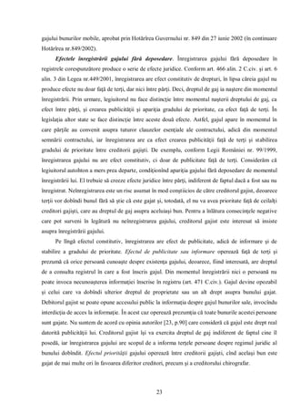 23 
gajului bunurilor mobile, aprobat prin Hotărîrea Guvernului nr. 849 din 27 iunie 2002 (în continuare Hotărîrea nr.849/2002). 
Efectele înregistrării gajului fără deposedare. Înregistrarea gajului fără deposedare în registrele corespunzătore produce o serie de efecte juridice. Conform art. 466 alin. 2 C.civ. şi art. 6 alin. 3 din Legea nr.449/2001, înregistrarea are efect constitutiv de drepturi, în lipsa căreia gajul nu produce efecte nu doar faţă de terţi, dar nici între părţi. Deci, dreptul de gaj ia naştere din momentul înregistrării. Prin urmare, legiuitorul nu face distincţie între momentul naşterii dreptului de gaj, ca efect între părţi, şi crearea publicităţii şi apariţia gradului de prioritate, ca efect faţă de terţi. În legislaţia altor state se face distincţie între aceste două efecte. Astfel, gajul apare în momentul în care părţile au convenit asupra tuturor clauzelor esenţiale ale contractului, adică din momentul semnării contractului, iar înregistrarea are ca efect crearea publicităţii faţă de terţi şi stabilirea gradului de prioritate între creditorii gajişti. De exemplu, conform Legii României nr. 99/1999, înregistrarea gajului nu are efect constitutiv, ci doar de publicitate faţă de terţi. Considerăm că legiuitorul autohton a mers prea departe, condiţionînd apariţia gajului fără deposedare de momentul înregistrării lui. El trebuie să creeze efecte juridice între părţi, indiferent de faptul dacă a fost sau nu înregistrat. Neînregistrarea este un risc asumat în mod conştiicios de către creditorul gajist, deoarece terţii vor dobîndi bunul fără să ştie că este gajat şi, totodată, el nu va avea prioritate faţă de ceilalţi creditori gajişti, care au dreptul de gaj asupra aceluiaşi bun. Pentru a înlătura consecinţele negative care pot surveni în legătură nu neînregistrarea gajului, creditorul gajist este interesat să insiste asupra înregistrării gajului. 
Pe lîngă efectul constitutiv, înregistrarea are efect de publicitate, adică de informare şi de stabilire a gradului de prioritate. Efectul de publicitate sau informare operează faţă de terţi şi prezumă că orice persoană cunoaşte despre existenţa gajului, deoarece, fiind interesată, are dreptul de a consulta registrul în care a fost înscris gajul. Din momentul înregistrării nici o persoană nu poate invoca necunoaşterea informaţiei înscrise în registru (art. 471 C.civ.). Gajul devine opozabil şi celui care va dobîndi ulterior dreptul de proprietate sau un alt drept asupra bunului gajat. Debitorul gajist se poate opune accesului public la informaţia despre gajul bunurilor sale, invocîndu interdicţia de acces la informaţie. În acest caz operează prezumţia că toate bunurile acestei persoane sunt gajate. Nu suntem de acord cu opinia autorilor [23, p.90] care consideră că gajul este drept real datorită publicităţii lui. Creditorul gajist îşi va exercita dreptul de gaj indiferent de faptul cine îl posedă, iar înregistrarea gajului are scopul de a informa terţele persoane despre regimul juridic al bunului dobîndit. Efectul priorităţii gajului operează între creditorii gajişti, cînd acelaşi bun este gajat de mai multe ori în favoarea diferitor creditori, precum şi a creditorului chirografar.  