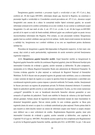24 
Înregistrarea gajului constituie o prezumţie legală a veridicităţii ei (art. 471 C.civ.), deşi, conform art. 44 din Legea 449/2001, informaţia despre gaj, înscrisă în Registru, nu constituie o prezumţie legală a veridicităţii ei. Considerăm corectă prevederea art. 471 C.civ., deoarece scopul înregistrării este anume de a aduce la cunoştinţă terţilor faptul existenţei gajului, iar această informaţie urmează să le confere certitudinea că ea este veridică, în caz contrar se anihilează scopul înregistrării. Cu atît mai mult că alin. 4, art. 471 C.civ. şi alin. 4, art. 44 din Legea nr.449/2001 prevăd că în raport cu terţii de bună-credinţă, debitorul gajist sau creditorul gajist nu poate invoca incorectitudinea informaţiei din Registru. Prin urmare, ea este prezumată veridică. Înregistrarea gajului însă nu conferă validitate unui gaj lovit de nulitate. Astfel, dacă există temeiuri de declarare a nulităţii lui, înregistrarea nu-i conferă validitate şi nu este un impediment pentru declararea nulităţii lui. 
Procedura de înregistrare a gajului fără deposedare în Registrele respectivr, în linii mari, este aceaşi, deşi există şi unele particularităţi, reglementate de actele normative privind funcţionarea registrelor respective. 
2.2.1. Înregistrarea gajului bunurilor mobile. Gajul bunurilor mobile se înregistrează în Registrul gajului bunurilor mobile (în continuare Registrul gajului), ţinut de Ministerul Justiţiei prin intermediul Centrului de evidenţă a gajului, actelor notariale şi debitorilor. În plan comparativ, menţionăm că în Albania Registrul Garanţiilor Reale este administrat de Ministerul Finanţelor. În Ucraina evidenţa gajurilor în plan naţional se realizează de Registrul Naţional al Garanţiilor Mobiliare. În SUA fiecare stat are propriul registru de garanţii reale mobiliare, ceea ce a determinat o mare varietate de tipuri de registre şi s-a ajuns la sporirea forţei de reglementare a autorităţii care coordonează registrele pentru a putea impune o practică uniformă. În Canada, similar, funcţionează în fiecare provincie un registru de proprietate privată. În Polonia elementul distinctiv îl constituie faptul că judecătorii aprobă cererile ce sunt adresate registraturii. În plus, au fost create numeroase „categorii” prestabilite în care se încadrează descrierile bunurilor afectate garanţiilor şi care urmează a fi aprobate de judecători. Taxele sunt stabilite în funcţie de valoarea şi de tipul bunului afectat garanţiei. Soluţia aleasă de legiuitorul autohton determină mutaţii de mare însemnătate în domeniul înregistrării gajului. Într-un sistem juridic în care evidenţa gajurilor se făcea prin registrele ţinute de notari s-a ajuns la o evidenţă centralizată pe plan naţional. Pentru prima dată în ţara noastră se oferă deschis tuturor un sistem de informare asupra unor bunuri şi asupra situaţiei unor debitori sau a unor solicitatori de credite. Reglementarea Registrului gajului, ţinut prin intermediul Centrului de evidenţă a gajului, actelor notariale şi debitorilor, este cuprinsă în Capitolul VI al Legii nr. 449/2001. Prevederile acestui capitol au fost completate prin Regulamentul cu privire la Registrul gajului bunurilor mobile, aprobat prin H.G. nr.849/2002. La pct. 3 din acest  