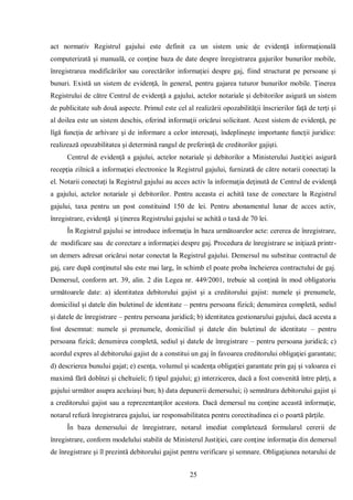 25 
act normativ Registrul gajului este definit ca un sistem unic de evidenţă informaţională computerizată şi manuală, ce conţine baza de date despre înregistrarea gajurilor bunurilor mobile, înregistrarea modificărilor sau corectărilor informaţiei despre gaj, fiind structurat pe persoane şi bunuri. Există un sistem de evidenţă, în general, pentru gajarea tuturor bunurilor mobile. Ţinerea Registrului de către Centrul de evidenţă a gajului, actelor notariale şi debitorilor asigură un sistem de publicitate sub două aspecte. Primul este cel al realizării opozabilităţii înscrierilor faţă de terţi şi al doilea este un sistem deschis, oferind informaţii oricărui solicitant. Acest sistem de evidenţă, pe lîgă funcţia de arhivare şi de informare a celor interesaţi, îndeplineşte importante funcţii juridice: realizează opozabilitatea şi determină rangul de preferinţă de creditorilor gajişti. 
Centrul de evidenţă a gajului, actelor notariale şi debitorilor a Ministerului Justiţiei asigură recepţia zilnică a informaţiei electronice la Registrul gajului, furnizată de către notarii conectaţi la el. Notarii conectaţi la Registrul gajului au acces activ la informaţia deţinută de Centrul de evidenţă a gajului, actelor notariale şi debitorilor. Pentru aceasta ei achită taxe de conectare la Registrul gajului, taxa pentru un post constituind 150 de lei. Pentru abonamentul lunar de acces activ, înregistrare, evidenţă şi ţinerea Registrului gajului se achită o taxă de 70 lei. 
În Registrul gajului se introduce informaţia în baza următoarelor acte: cererea de înregistrare, de modificare sau de corectare a informaţiei despre gaj. Procedura de înregistrare se iniţiază printr- un demers adresat oricărui notar conectat la Registrul gajului. Demersul nu substitue contractul de gaj, care după conţinutul său este mai larg, în schimb el poate proba încheierea contractului de gaj. Demersul, conform art. 39, alin. 2 din Legea nr. 449/2001, trebuie să conţină în mod obligatoriu următoarele date: a) identitatea debitorului gajist şi a creditorului gajist: numele şi prenumele, domiciliul şi datele din buletinul de identitate – pentru persoana fizică; denumirea completă, sediul şi datele de înregistrare – pentru persoana juridică; b) identitatea gestionarului gajului, dacă acesta a fost desemnat: numele şi prenumele, domiciliul şi datele din buletinul de identitate – pentru persoana fizică; denumirea completă, sediul şi datele de înregistrare – pentru persoana juridică; c) acordul expres al debitorului gajist de a constitui un gaj în favoarea creditorului obligaţiei garantate; d) descrierea bunului gajat; e) esenţa, volumul şi scadenţa obligaţiei garantate prin gaj şi valoarea ei maximă fără dobînzi şi cheltuieli; f) tipul gajului; g) interzicerea, dacă a fost convenită între părţi, a gajului următor asupra aceluiaşi bun; h) data depunerii demersului; i) semnătura debitorului gajist şi a creditorului gajist sau a reprezentanţilor acestora. Dacă demersul nu conţine această informaţie, notarul refuză înregistrarea gajului, iar responsabilitatea pentru corectitudinea ei o poartă părţile. 
În baza demersului de înregistrare, notarul imediat completează formularul cererii de înregistrare, conform modelului stabilit de Ministerul Justiţiei, care conţine informaţia din demersul de înregistrare şi îl prezintă debitorului gajist pentru verificare şi semnare. Obligaţiunea notarului de  