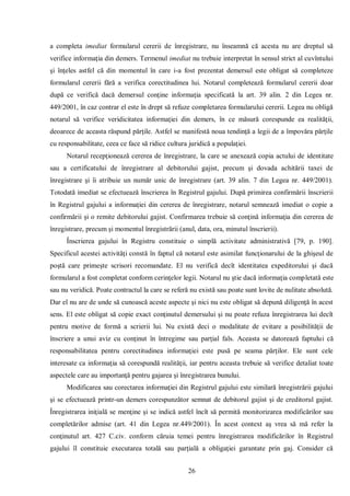 26 
a completa imediat formularul cererii de înregistrare, nu înseamnă că acesta nu are dreptul să verifice informaţia din demers. Termenul imediat nu trebuie interpretat în sensul strict al cuvîntului şi înţeles astfel că din momentul în care i-a fost prezentat demersul este obligat să completeze formularul cererii fără a verifica corectitudinea lui. Notarul completează formularul cererii doar după ce verifică dacă demersul conţine informaţia specificată la art. 39 alin. 2 din Legea nr. 449/2001, în caz contrar el este în drept să refuze completarea formularului cererii. Legea nu obligă notarul să verifice veridicitatea informaţiei din demers, în ce măsură corespunde ea realităţii, deoarece de aceasta răspund părţile. Astfel se manifestă noua tendinţă a legii de a împovăra părţile cu responsabilitate, ceea ce face să ridice cultura juridică a populaţiei. 
Notarul recepţionează cererea de înregistrare, la care se anexează copia actului de identitate sau a certificatului de înregistrare al debitorului gajist, precum şi dovada achitării taxei de înregistrare şi îi atribuie un număr unic de înregistrare (art. 39 alin. 7 din Legea nr. 449/2001). Totodată imediat se efectuează înscrierea în Registrul gajului. După primirea confirmării înscrierii în Registrul gajului a informaţiei din cererea de înregistrare, notarul semnează imediat o copie a confirmării şi o remite debitorului gajist. Confirmarea trebuie să conţină informaţia din cererea de înregistrare, precum şi momentul înregistrării (anul, data, ora, minutul înscrierii). 
Înscrierea gajului în Registru constituie o simplă activitate administrativă [79, p. 190]. Specificul acestei activităţi constă în faptul că notarul este asimilat funcţionarului de la ghişeul de poştă care primeşte scrisori recomandate. El nu verifică decît identitatea expeditorului şi dacă formularul a fost completat conform cerinţelor legii. Notarul nu ştie dacă informaţia completată este sau nu veridică. Poate contractul la care se referă nu există sau poate sunt lovite de nulitate absolută. Dar el nu are de unde să cunoască aceste aspecte şi nici nu este obligat să depună diligenţă în acest sens. El este obligat să copie exact conţinutul demersului şi nu poate refuza înregistrarea lui decît pentru motive de formă a scrierii lui. Nu există deci o modalitate de evitare a posibilităţii de înscriere a unui aviz cu conţinut în întregime sau parţial fals. Aceasta se datorează faptului că responsabilitatea pentru corectitudinea informaţiei este pusă pe seama părţilor. Ele sunt cele interesate ca informaţia să corespundă realităţii, iar pentru aceasta trebuie să verifice detaliat toate aspectele care au importanţă pentru gajarea şi înregistrarea bunului. 
Modificarea sau corectarea informaţiei din Registrul gajului este similară înregistrării gajului şi se efectuează printr-un demers corespunzător semnat de debitorul gajist şi de creditorul gajist. Înregistrarea iniţială se menţine şi se indică astfel încît să permită monitorizarea modificărilor sau completărilor admise (art. 41 din Legea nr.449/2001). În acest context aş vrea să mă refer la conţinutul art. 427 C.civ. conform căruia temei pentru înregistrarea modificărilor în Registrul gajului îl constituie executarea totală sau parţială a obligaţiei garantate prin gaj. Consider că  