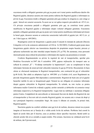 27 
executarea totală a obligaţiei garantate prin gaj nu poate servi temei pentru modificarea datelor din Registrul gajului, deoarece aceasta este temei pentru radierea din Registrul gajului a informaţiei cu privire la gaj. Executarea totală a obligaţiei garantate prin gaj conduce la stingerea ei, care stinge şi gajul, întrucît are caracter accesoriu. În acest caz se vor aplica respectiv prevederile art. 473 C.civ. Cît priveşte executarea parţială a obligaţiei garantate prin gaj, ea constituie temei pentru modificarea în Registrul gajului a informaţiei despre volumul obligaţiei garantate. Executarea parţială a obligaţiei garantate prin gaj nu poate servi temei pentru modificarea informaţiei privitoare la bunul gajat, deoarece aceasta ar contravine caracterului indivizibil al gajului (art. 463 C.civ. şi art. 5 din Legea nr. 449/2001). 
Respingerea cererii de înregistrare a gajului poate fi atacată în instanţă de judecată (Decizia Colegiului civil şi de contencios administrativ al CSJ nr. 3r-382/2003). Creditorul gajist poate ataca înregistrarea gajului ulterior sau transmiterea dreptului de proprietate asupra bunului, precum şi aplicarea sechestrului sau altei interdiţii asupra bunului [35, p.370]. De asemenea, orice persoană interesată poate ataca refuzul de prezentare a informaţiei din registru sau prezentarea ei eronată. 
Conform Regulamentului cu privire la registrul de stat al transporturilor, aprobat prin Hotărîrea Guvernului nr.1047 din 8 noiembrie 1999, gajarea mijloacelor de transport auto se reflectă la conturul „E” - “Evidenţa restricţiilor la împuterniciri”, care se completează în baza informaţiei furnizate de notari privind vehiculele transmise în gaj (p.29 lit.b)). Documentul, în baza căruia se efectuează menţiunea în Registrul transporturilor, este contractul de gaj al vehiculelor (p.46 lit.d)). Dar odată cu adoptarea Legii nr. 449/2001 şi a Codului civil, acest Regulament nu prevede înregistrarea gajului fără deposedare a autoturismului. Registrul de bază este cel al gajului bunurilor mobile în care se înregistrează gajul. Notarul nu are obligaţia să comunice informaţia despre gajarea vehiculelor la Registrul transporturilor. În schimb, nu este exclus ca pentru informarea terţilor Centrul de evidenţă a gajului, actelor notariale şi debitorilor să comunice totuşi informaţia respectivă şi la Registrul transporturilor. Legea însă nu stabileşte o asemenea obligaţie pentru Centru. Cumpărătorii de autovehicule se interesează frecvent de datele din Registrul de stat al transporturilor şi frecvent uită să consulte Registrul gajului, iar aceasta este o eroare de drept şi nu-i protejează împotriva eventualelor litigii. De aceea îi sfătuim să consulte, în primul rînd, Registrul gajului. 
Înscrierea gajului nu conferă validitate unui gaj lovit de nulitate, deoarece nimeni nu-şi poate imagina că înscrierea are şi funcţia de a valida actele lovite de nulitate. Problema însă constă în faptul că actele false pot fi înscrise, ceea ce produce efecte specifice înscrierii, făcînd astfel ca efectele actului fals să se extindă şi asupra terţilor. Prin urmare, înscrierea nu validează actul lovit de nulitate, dar îl promovează.  