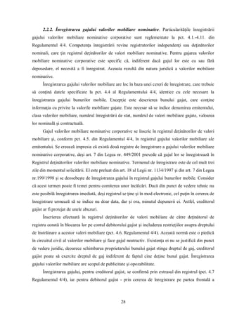 28 
2.2.2. Înregistrarea gajului valorilor mobiliare nominative. Particularităţile înregistrării gajului valorilor mobiliare nominative corporative sunt reglementate la pct. 4.1.-4.11. din Regulamentul 4/4. Competenţa înregistrării revine registratorilor independenţi sau deţinătorilor nominali, care ţin registrul deţinătorilor de valori mobiliare nominative. Pentru gajarea valorilor mobiliare nominative corporative este specific că, indiferent dacă gajul lor este cu sau fără deposedare, el necesită a fi înregistrat. Aceasta rezultă din natura juridică a valorilor mobiliare nominative. 
Înregistrarea gajului valorilor mobiliare are loc în baza unei cereri de înregistrare, care trebuie să conţină datele specificate la pct. 4.4 al Regulamentului 4/4, identice cu cele necesare la înregistrarea gajului bunurilor mobile. Excepţie este descrierea bunului gajat, care conţine informaţia cu privire la valorile mobiliare gajate. Este necesar să se indice denumirea emitentului, clasa valorilor mobiliare, numărul înregistrării de stat, numărul de valori mobiliare gajate, valoarea lor nominală şi contractuală. 
Gajul valorilor mobiliare nominative corporative se înscrie în registrul deţinătorilor de valori mobiliare şi, conform pct. 4.5. din Regulamentul 4/4, în registrul gajului valorilor mobiliare ale emitentului. Se creează impresia că există două registre de înregistrare a gajului valorilor mobiliare nominative corporative, deşi art. 7 din Legea nr. 449/2001 prevede că gajul lor se înregistrează în Registrul deţinătorilor valorilor mobiliare nominative. Termenul de înregistrare este de cel mult trei zile din momentul solicitării. El este preluat din art. 18 al Legii nr. 1134/1997 şi din art. 7 din Legea nr.199/1998 şi se deosebeşte de înregistrarea gajului în registrul gajului bunurilor mobile. Consider că acest termen poate fi temei pentru comiterea unor încălcări. Dacă din punct de vedere tehnic nu este posibilă înregistrarea imediată, deşi registrul se ţine şi în mod electronic, cel puţin în cererea de înregistrare urmează să se indice nu doar data, dar şi ora, minutul depunerii ei. Astfel, creditorul gajist ar fi protejat de unele abuzuri. 
Înscrierea efectuată în registrul deţinătorilor de valori mobiliare de către deţinătorul de registru constă în blocarea lor pe contul debitorului gajist şi includerea restricţiilor asupra dreptului de înstrăinare a acestor valori mobiliare (pct. 4.6. Regulamentul 4/4). Această normă este o piedică în circuitul civil al valorilor mobiliare şi face gajul neatractiv. Existenţa ei nu se justifică din punct de vedere juridic, deoarece schimbarea proprietarului bunului gajat stinge dreptul de gaj, creditorul gajist poate să exercite dreptul de gaj indiferent de faptul cine deţine bunul gajat. Înregistrarea gajului valorilor mobiliare are scopul de publicitate şi opozabilitate. 
Înregistrarea gajului, pentru creditorul gajist, se confirmă prin extrasul din registrul (pct. 4.7 Regulamentul 4/4), iar pentru debitorul gajist - prin cererea de înregistrare pe partea frontală a  