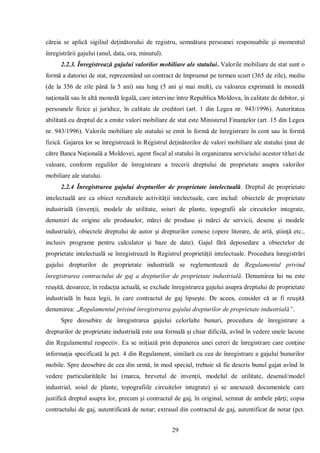 29 
căreia se aplică sigiliul deţinătorului de registru, semnătura persoanei responsabile şi momentul înregistrării gajului (anul, data, ora, minutul). 
2.2.3. Înregistrează gajului valorilor mobiliare ale statului. Valorile mobiliare de stat sunt o formă a datoriei de stat, reprezentând un contract de împrumut pe termen scurt (365 de zile), mediu (de la 356 de zile până la 5 ani) sau lung (5 ani şi mai mult), cu valoarea exprimată în monedă naţională sau în altă monedă legală, care intervine între Republica Moldova, în calitate de debitor, şi persoanele fizice şi juridice, în calitate de creditori (art. 1 din Legea nr. 943/1996). Autoritatea abilitată cu dreptul de a emite valori mobiliare de stat este Ministerul Finanţelor (art. 15 din Legea nr. 943/1996). Valorile mobiliare ale statului se emit în formă de înregistrare în cont sau în formă fizică. Gajarea lor se înregistrează în Registrul deţinătorilor de valori mobiliare ale statului ţinut de către Banca Naţională a Moldovei, agent fiscal al statului în organizarea serviciului acestor titluri de valoare, conform regulilor de înregistrare a trecerii dreptului de proprietate asupra valorilor mobiliare ale statului. 
2.2.4 Înregistrarea gajului drepturilor de proprietate intelectuală. Dreptul de proprietate intelectuală are ca obiect rezultatele activităţii intelectuale, care includ: obiectele de proprietate industrială (invenţii, modele de utilitate, soiuri de plante, topografii ale circuitelor integrate, denumiri de origine ale produselor, mărci de produse şi mărci de servicii, desene şi modele industriale), obiectele dreptului de autor şi drepturilor conexe (opere literare, de artă, ştiinţă etc., inclusiv programe pentru calculator şi baze de date). Gajul fără deposedare a obiectelor de proprietate intelectuală se înregistrează în Registrul proprietăţii intelectuale. Procedura înregistrări gajului drepturilor de proprietate industrială se reglementează de Regulamentul privind înregistrarea contractului de gaj a drepturilor de proprietate industrială. Denumirea lui nu este reuşită, deoarece, în redacţia actuală, se exclude înregistrarea gajului asupra dreptului de proprietate industrială în baza legii, în care contractul de gaj lipseşte. De aceea, consider că ar fi reuşită denumirea: „Regulamentul privind înregistrarea gajului drepturilor de proprietate industrială”. 
Spre deosebire de înregistrarea gajului celorlalte bunuri, procedura de înregistrare a drepturilor de proprietate industrială este una formală şi chiar dificilă, avînd în vedere unele lacune din Regulamentul respectiv. Ea se iniţiază prin depunerea unei cereri de înregistrare care conţine informaţia specificată la pct. 4 din Regulament, similară cu cea de înregistrare a gajului bunurilor mobile. Spre deosebire de cea din urmă, în mod special, trebuie să fie descris bunul gajat avînd în vedere particularităţile lui (marca, brevetul de invenţii, modelul de utilitate, desenul/model industrial, soiul de plante, topografiile circuitelor integrate) şi se anexează documentele care justifică dreptul asupra lor, precum şi contractul de gaj, în original, semnat de ambele părţi; copia contractului de gaj, autentificată de notar; extrasul din contractul de gaj, autentificat de notar (pct.  