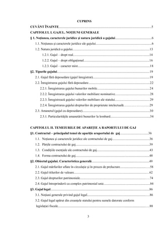 3 
CUPRINS 
CUVÂNT ÎNAINTE..................................................................................................................5 
CAPITOLUL I. GAJUL. NOŢIUNI GENERALE 
§ 1. Noţiunea, caracterele juridice şi natura juridică a gajului.............................................6 
1.1. Noţiunea şi caracterele juridice ale gajului.....................................................................6 
1.2. Natura juridică a gajului...............................................................................................13 
1.2.1. Gajul – drept real..............................................................................................14 
1.2.2. Gajul – drept obligaţional.................................................................................16 
1.2.3. Gajul – caracter mixt.........................................................................................18 
§2. Tipurile gajului..................................................................................................................19 
2.1. Gajul fără deposedare (gajul înregistrat)......................................................................19 
2.2. Înregistrarea gajului fără deposedare............................................................................22 
2.2.1. Înregistrarea gajului bunurilor mobile.................................................................24 
2.2.2. Înregistrarea gajului valorilor mobiliare nominative...........................................28 
2.2.3. Înregistrează gajului valorilor mobiliare ale statului...........................................29 
2.2.4. Înregistrarea gajului drepturilor de proprietate intelectuală……………………29 
2.3. Amanetul (gajul cu deposedare)...................................................................................30 
2.3.1. Particularităţile amanetării bunurilor la lombard.................................................34 
CAPITOLUL II. TEMEIURILE DE APARIŢIE A RAPORTULUI DE GAJ 
§1. Contractul – principalul temei de apariţie araportului de gaj...................................36 
1.1. Noţiunea şi caracterele juridice ale contractului de gaj..............................................36 
1.2. Părţile contractului de gaj...........................................................................................39 
1.3. Condiţiile esenţiale ale contractului de gaj.................................................................43 
1.4. Forma contractului de gaj...........................................................................................48 
§2. Obiectul gajului. Caracteristica generală.......................................................................49 
2.1. Gajul mărfurilor aflate în circulaţie şi în proces de prelucrare................................….58 
2.2. Gajul titlurilor de valoare.........................................................................................…62 
2.3. Gajul drepturilor patrimoniale.................................................................................….74 
2.4. Gajul întreprinderii ca complex patrimonial unic.........................................................84 
§3. Gajul legal..........................................................................................................................86 
3.1. Noţiuni generale privind gajul legal........................................................................….86 
3.2. Gajul legal apărut din creanţele statului pentru sumele datorate conform 
legislaţiei fiscale............................................................................................................….88  
