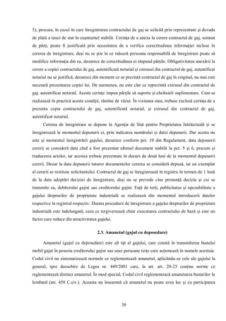 30 
5), procura, în cazul în care înregistrarea contractului de gaj se solicită prin reprezentant şi dovada de plată a taxei de stat în cuantumul stabilit. Cerinţa de a anexa la cerere contractul de gaj, semnat de părţi, poate fi justificată prin necesitatea de a verifica corectitudinea informaţiei incluse în cererea de înregistrare, deşi nu se ştie în ce măsură persoana responsabilă de înregistrare poate să modifice informaţia din ea, deoarece de corectitudinea ei răspund părţile. Obligativitatea anexării la cerere a copiei contractului de gaj, autentificată notarial şi extrasul din contractul de gaj, autentificat notarial nu se justifică, deoarece din moment ce se prezintă contractul de gaj în original, nu mai este necesară prezentarea copiei lui. De asemenea, nu este clar ce reprezintă extrasul din contractul de gaj, autentificat notarial. Aceste cerinţe impun părţile să suporte şi cheltuieli suplimentare. Cum se realizează în practică aceste condiţii, rămîne de văzut. În viziunea mea, trebuie exclusă cerinţa de a prezenta copia contractului de gaj, autentificată notarial, şi extrasul din contractul de gaj, autentificat notarial. 
Cererea de înregistrare se depune la Agenţia de Stat pentru Proprietatea Intelectuală şi se înregistrează la momentul depunerii ei, prin indicarea numărului şi datei depunerii. Dar acesta nu este şi momentul înregistrării gajului, deoarece conform pct. 10 din Regulament, data depunerii cererii se consideră data cînd a fost prezentat ultimul document stabilit la pct. 5 şi 6, precum şi traducerea actelor, iar acestea trebuie prezentate în decurs de două luni de la momentul depunerii cererii. Deoar la data depunerii tuturor documentelor cererea se consideră depusă, iar un exemplar al cererii se restituie solicitantului. Contractul de gaj se înregistrează în registru în termen de 1 lună de la data adoptări deciziei de înregistrare, deşi nu se prevede cine pronunţă decizia şi cui se transmite ea, debitorului gajist sau creditorului gajist. Faţă de terţi, publicitatea şi opozabilitate a gajului drepturilor de proprietate industrială se realizează din momentul introducerii datelor respective în registrul respectiv. Durata procedurii de înregistrare a gajului drepturilor de proprietate industrială este îndelungată, ceea ce tergiversează chiar executarea contractului de bază şi este un factor care reduce din atractivitatea gajului. 
2.3. Amanetul (gajul cu deposedare) 
Amanetul (gajul cu deposedare) este alt tip al gajului, care constă în transmiterea bunului mobil gajat în posesia creditorului gajist sau unei persoane terţe care acţionează în numele acestuia. Codul civil nu sistematizează normele ce reglementează amanetul, aplicându-se cele ale gajului la general, spre deosebire de Legea nr. 449/2001 care, la art. art. 20-23 conţine norme ce reglementează distinct amanetul. În mod special, Codul civil reglementează amanetarea bunurilor la lombard (art. 458 C.civ.). Aceasta nu înseamnă că amanetul nu poate avea loc şi cu participarea  