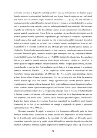 32 
publicitate ocrotitor a drepturilor celorlalţi creditori sau ale dobînditorilor de drepturi asupra lucrului amanetat (remiterea cheii localului unde sunt depuse lucrurile amanetate nu e suficientă, nici marca pusă de creditor asupra lucrurilor amanetate)” [17, p.538]. Nu este suficient ca creditorul sau terţul să deţină bunul un oarecare termen, ci trebuie ca acesta să rămînă în posesiune pînă la momentul onorării obligaţiei garantate, inclusiv prin valorificarea amanetului. Motivaţia este că gradul de preferinţă nu rezultă din calitatea creanţei, ci din afectarea unui bun determinat ca garanţie specială a unei creanţe. Numai deţinerea bunului de către creditorul gajist şi poate acorda acestuia garanţia cuvenită şi preferinţa asupra bunului, pe care dreptul de creanţă nu i-o poate oferi. În unele cazuri, chiar dacă bunul amanetat nu este în posesiunea creditorului gajist, dreptul de amanet se conservă. Aceasta are loc atunci cînd exercitarea posesiei este împiedicată de un terţ, fără ca creditorul să fi consimţit acest fapt ori este întreruptă provizoriu datorită remiterii bunului sau titlului către debitorul gajist sau unui terţ pentru evaluare, reparare, transformare sau ameliorare sau, cu acordul debitorului gajist, creditorul o exercită prin intermediul unui terţ, care trebuie informat privitor la titlul bunului (art. 21 din Legea nr. 449/2001). Dacă creditorul gajist este deposedat prin furt sau prin pierderea bunului amanetat, el are dreptul să intenteze, conform art. 308 C.civ., o acţiune posesorie împotriva terţului deţinător al bunului pentru a recăpăta posesiunea lui, invocînd posesia bunului ca stare de fapt. Creditorul gajist nu este în drept să invoce acţiunea în revendicare, deoarece, conform art. 374 şi art. 375, C.civ., dreptul de a înainta acţiunea în revendicare îl are doar proprietarul bunului, spre deosebire de art. 154 C.civ. din 1964, conform căruia dreptul de a înainta acţiunea în revendicare îl avea şi persoana care, deşi nu este proprietar, dar deţine în posesiune bunurile în baza legii sau a unui contract. Poziţia legiuitorului este corectă, deoarece acţiunea în revendicare este o acţiune petitorie, întemeiată direct pe dreptul de proprietate, de aceea dreptul de a înainta asemenea acţiune îl poate avea doar proprietarul bunului. Pentru a putea afirma că dreptul de a înainta acţiune în revendicare îl au şi alte persoane care deţin bunul în posesie, fie în baza legii fie în bază de contract, este necesar ca legiuitorul expres să atribuie acest drept posesorilor, care nu sunt proprietari, dar posedă bunul. Deoarece lipsesc asemenea prevederi exprese, considerăm că dreptul de a înainta acţiunea în revendicare îl are doar proprietarul, nu şi creditorul gajist. În cazul deposedării lui de bun, el are posibilitatea să recurgă la mijloacele de apărare a posesiunii reglementate în art. 308 şi 309 C.civ. 
Deoarece, amanetul, de regulă, se constituie prin deposedarea debitorului gajist de bunul amanetat, aceasta conferă contractului de amanet caracter real. Deposedarea are rolul constitutiv, dar şi de publicitate, astfel aducându-se la cunoştinţă celorlalţi creditori ai debitorului despre constituirea amanetului, precum şi terţilor cărora debitorul le-ar transmite drepturi asupra lucrului amanetat. Publicitatea stabileşte şi gradul de prioritate a creditorului gajist faţă de alţi creditori (art.  