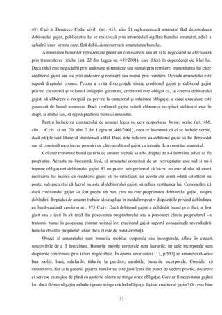 33 
481 C.civ.). Deoarece Codul civil (art. 455, alin. 2) reglementează amanetul fără deposedarea debitorului gajist, publicitatea lui se realizează prin intermediul sigilării bunului amanetat, adică a aplicării unor semne care, fără dubii, demonstrează amanetarea bunului. 
Amanetarea bunurilor reprezentate printr-un conosament sau alt titlu negociabil se efectuează prin transmiterea titlului (art. 22 din Legea nr. 449/2001), care diferă în dependenţă de felul lui. Dacă titlul este negociabil prin andosare şi remitere sau numai prin remitere, transmiterea lui către creditorul gajist are loc prin andosare şi remitere sau numai prin remitere. Dovada amanetului este supusă dreptului comun. Pentru a evita divergenţele dintre creditorul gajist şi debitorul gajist privind caracterul şi volumul obligaţiei garantate, creditorul este obligat ca, la cererea debitorului gajist, să elibereze o recipisă cu privire la caracterul şi mărimea obligaţiei a cărei executare este garantată de bunul amanetat. Dacă creditorul gajist refuză eliberarea recipisei, debitorul este în drept, la rîndul său, să reţină predarea bunului amanetat. 
Pentru încheierea contractului de amanet legea nu cere respectarea formei scrise (art. 468, alin. 1 C.civ. şi art. 20, alin. 2 din Legea nr. 449/2001), ceea ce înseamnă că el se încheie verbal, dacă părţile sunt libere să stabilească altfel. Deci, este suficient ca debitorul gajist să fie deposedat sau să consimtă menţinerea posesiei de către creditorul gajist cu intenţia de a constitui amanetul. 
Cel care transmite bunul cu titlu de amanet trebuie să aibă dreptul de a-l înstrăina, adică să fie proprietar. Aceasta nu înseamnă, însă, că amanetul constituit de un neproprietar este nul şi nu-i impune obligaţiuni debitorului gajist. El nu poate, sub pretextul că lucrul nu este al său, să ceară restituirea lui înainte ca creditorul gajist să fie satisfăcut, iar acesta din urmă odată satisfăcut nu poate, sub pretextul că lucrul nu este al debitorului gajist, să refuze restituirea lui. Considerăm că dacă creditorului gajist i-a fost predat un bun, care nu este proprietatea debitorului gajist, asupra dobîndirii dreptului de amanet trebuie să se aplice în modul respectiv dispoziţiile privind dobîndirea cu bună-credinţă conform art. 375 C.civ. Dacă debitorul gajist a dobândit bunul prin furt, a fost găsit sau a ieşit în alt mod din posesiunea proprietarului sau a persoanei căruia proprietarul i-a transmis bunul în posesiune contrar voinţei lor, creditorul gajist suportă consecinţele revendicării bunului de către proprietar, chiar dacă el este de bună-credinţă. 
Obiect al amanetului sunt bunurile mobile, corporale sau incorporale, aflate în circuit, susceptibile de a fi înstrăinate. Bunurile mobile corporale sunt lucrurile, iar cele incorporale sunt drepturile confirmate prin titluri negociabile. În opinia unor autori [17, p.537] se amanetează orice bun mobil: bani, mărfurile, titlurile la purtător, cambiile, bunurile incorporale. Consider că amanetarea, dar şi la general gajarea banilor nu este justificată din punct de vedere practic, deoarece ei servesc ca mijloc de plată cu ajutorul cărora se stinge orice obligaţie. Care ar fi necesitatea gajării lor, dacă debitorul gajist avîndu-i poate stinge oricînd obligaţia faţă de creditorul gajist? Or, este bine  