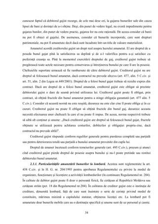 34 
cunoscut faptul că debitorul gajist recurge, de cele mai dese ori, la gajarea bunurilor sale din cauza lipsei de bani şi dorinţei de a-i obţine. Deşi, din punct de vedere legal, nu există impedimente pentru gajarea banilor, din punct de vedere practic, gajarea lor nu este raţională. De aceea consider că banii nu pot fi obiect al gajului. De asemenea, consider că bunurile incorporale, care sunt drepturi patrimoniale, nu pot fi amanetate decît dacă sunt încadrate într-un titlu de valoare materializat. 
Amanetul acordă creditorului gajist un drept real asupra lucrului amanetat. El are dreptul de a poseda bunul gajat pînă la satisfacerea sa deplină şi de a-l valorifica pentru a-şi satisface cu preferinţă creanţa sa. Pînă la momentul exercitării dreptului de gaj, creditorul gajist trebuie să pregătească toate actele necesare pentru conservarea şi întreţinerea bunului pe care îl are în posesie. Cheltuielile suportate urmează să fie rambursate de către debitorul gajist. Creditorul gajist nu are dreptul să folosească bunul amanetat, dacă contractul nu prevede altceva (art. 477, alin. 5 C.civ. şi art. 51, alin. 2 din Legea nr.449/2001). Dreptul de a folosi bunul gajat trebuie să rezulte expres din contract. Dacă are dreptul de a folosi bunul amanetat, creditorul gajist este obligat să prezinte debitorului gajist o dare de seamă privind utilizarea lui. Creditorul gajist poate fi obligat, prin contract, să obţină fructele din bunul amanetat pentru a stinge obligaţia garantată (art. 477 alin. 5 C.civ.). Consider că această normă nu este reuşită, deoarece nu este clar cine îl poate obliga şi în ce cazuri. Creditorul gajist nu poate fi obligat să obţină fructele din bunul gaj, deoarece aceasta necesită efectuarea unor cheltuieli la care el nu poate fi impus. De aceea, norma respectivă trebuie să aibă alt conţinut şi anume: „Dacă creditorul gajist are dreptul să folosească bunul gajat, fructele obţinute se utilizează pentru achitarea costurilor, dobînzilor şi obligaţiei propriu-zise, dacă contractul nu prevede altfel”. 
Creditorul gajist răspunde conform regulilor generale pentru pierderea completă sau parţială sau pentru deteriorarea totală sau parţială a bunului amanetat provenite din cupla lui. 
Dreptul de amanet încetează conform temeiurilor generale (art. 495 C.civ.), precum şi atunci cînd creditorul gajist pierde dreptul de posesie asupra bunului şi nu-l poate pretinde sau restitui debitorului bunul amanetat. 
2.3.1. Particularităţile amanetării bunurilor la lombard. Acestea sunt reglementate la art. 458 C.civ. şi în H. G. nr. 204/1995 pentru aprobarea Regulamentului cu privire la modul de organizare, funcţionare şi licenţiere a activităţii lombardurilor (în continuare Regulamentul nr. 204). În calitate de debitor gajist poate fi doar o persoană fizică, fie cetăţean al Republicii Moldova sau cetăţean străin (pct. 18 din Regulamentul nr.204). În calitatea de creditor gajist este o instituţie de creditare, denumită lombard, faţă de care sunt înaintate o serie de cerinţe privind modul de constituire, mărimea minimă a capitalului statutar, obţinerea licenţei etc. La lombard pot fi amanetate doar bunurile mobile care au o destinaţie specifică şi anume sunt de uz personal şi casnic.  