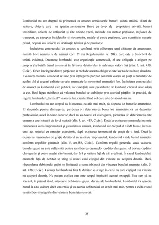 35 
Lombardul nu are dreptul să primească ca amanet următoarele bunuri: valută străină, titluri de valoare, obiecte care nu aparţin persoanelor fizice cu drept de proprietate privată, bunuri imobiliare, obiecte de anticariat şi alte obiecte vechi, monede din metale preţioase, mijloace de transport, cu excepţia bicicletelor şi motoretelor, metale şi pietre preţioase, care constituie materie primă, deşeuri sau obiecte cu destinaţie tehnică şi de producţie. 
Încheierea contractului de amanet se confirmă prin eliberarea unei chitanţe de amanetare, numită bilet nominativ de amanet (pct. 29 din Regulamentul nr. 204), care este o blanchetă de strictă evidenţă. Deoarece lombardul este organizaţie comercială, el are obligaţia s asigure pe propria cheltuială bunul amanetat în favoarea debitorului în mărimea valorii lui (alin. 3, art. 458, C.civ.). Orice înţelegere dintre părţi care ar exclude această obligaţie este lovită de nulitate absolută. Evaluarea bunului amanetat se face prin înţelegerea părţilor conform valorii de piaţă a bunurilor de acelaşi fel şi aceeaşi calitate cu cele amanetate la momentul amanetării lor. Încheierea contractului de amanet cu lombardul este publică, iar condiţiile sunt prestabilite de lombard, clientul doar aderă la ele. Deşi legea stabileşte că valoarea bunului se stabileşte prin acordul părţilor, în practică, de regulă, lombardul „dictează” valoarea lui, clientul fiind cel care este de acord sau nu. 
Lombardul nu are dreptul să folosească, cu atât mai mult, să dispună de bunurile amanetate. El răspunde pentru distrugerea, pierderea ori deteriorarea bunurilor amanetate ca un depozitar profesionist, adică în toate cazurile, dacă nu va dovedi că distrugerea, pierderea ori deteriorarea este urmare a unei situaţii de forţă majoră (alin. 4, art. 458, C.civ.). Dacă la expirarea termenului nu este rambursată suma împrumutată şi garantată cu amanet, lombardul are dreptul să vindă bunul, în baza unui act notarial cu caracter executoriu, după expirarea termenului de graţie de o lună. Dacă la expirarea termenului de graţie debitorul nu restituie împrumutul, lombardul vinde bunul amanetat conform regulilor generale (alin. 5, art.458, C.civ.). Conform regulii generale, dacă valoarea bunului gajat nu este suficientă pentru satisfacerea creanţelor creditorului gajist, el devine creditor chirografar şi poate urmări alte bunuri, dar fără prioritate faţă de alţi creditori. În cazul lombardului, creanţele faţă de debitor se sting şi atunci cînd cîştigul din vînzare nu acoperă datoria. Deci, răspunderea debitorului gajist se limitează la suma obţinută din vînzarea bunului amanetat (alin. 5, art. 458, C.civ.). Creanţa lombardului faţă de debitor se stinge în cazul în care cîştigul din vînzare nu acoperă datoria. Nu putem explica care este scopul instituirii acestei excepţii. Este cert că ea lezează, în primul rând, interesele debitorului gajist, dar nu ale lombardului. Lombardul va aprecia bunul la altă valoare decît cea reală şi va acorda debitorului un credit mai mic, pentru a evita riscul nesatisfacerii integrale din valoarea bunului amanetat.  