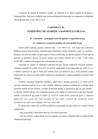 36 
Contractul de amanet la lombard e public, de adeziune şi se aplică regulile de protecţie a consumatorilor. Sunt nule condiţiile care limitează drepturile debitorului în comparaţie cu drepturile oferite de lege (alin. 6, art. 458, C.civ.). 
CAPITOLUL II. 
TEMEIURILE DE APARIŢIE A RAPORTULUI DE GAJ 
§1. Contractul – principalul temei de apariţie a raportului de gaj 
1.1. Noţiunea şi caracterele juridice ale contractului de gaj 
Temei pentru apariţia gajului, conform alin. 1 art. 466 C.civ., este legea sau contractul. Redacţia acestui articol trebuie schimbată prin substituirea locului termenilor „lege” şi „contract”, deoarece, de cele mai multr ori gajul apare în baza contractului, iar apariţia gajului în baza legii în practică se întâlneşte rareori. În acest context este reuşită redacţia art. 6, alin. 2 din Legea nr.449/2001, conform căreia gajul este convenţional sau legal. 
Legislaţia în vigoare nu defineşte contractul de gaj, sarcina respectivă revenind doctrinei. Literatura română [26, p.544; 75, p.412; 94, p.410], spriginindu-se pe dispoziţiile art. 1685, C.civ., a definit contractul de gaj ca fiind acel contract prin care debitorul sau o terţă persoană remite creditorului sau unui terţ un bun mobil corporal sau incorporal, în vederea garantării executării unei obligaţii. 
Conform legislaţiei Republicii Moldova, gajul este o noţiune generică şi se referă atît la grevarea bunurilor mobile cît şi a celor imobile. Deoarece susţinem tendinţa de a distinge gajul bunurilor mobile de cele imobile, consider că bunurile mobile se grevează cu gaj, iar cele imobile – cu ipotecă. Ţinînd cont de cele menţionate precum şi de faptul că se grevează cu gaj doar bunurile mobile, contractul de gaj poate fi definit ca acord de voinţă dintre creditorul gajist şi debitorul gajist prin care acesta din urmă grevează un bun mobil, corporal sau incorporal, pentru garantarea executării unei obligaţii civile sau comerciale. 
În opinia unor autori [26, p.545] la definirea contractului de gaj trebuie să se ţină cont de următoarele: 
- este un acord de voinţă dintre două sau mai multe persoane; 
- este un contract, scopul căruia este de a garanta executarea obligaţiei dintr-un raport juridic obligaţional principal;  
