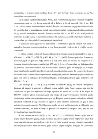 38 
contractului, ci la consecinţele prevăzute la art. 211, alin. 1, C.civ. Deci, contractul de gaj fără deposedare este consensual. 
De la această regulă există excepţii. Astfel, dacă contractul de gaj are ca obiect un bun pentru transmiterea căruia se cere forma autentică, el se încheie în formă autentică (alin. 1, art. 468, C.civ.), în caz contrar survine nulitatea absolută. În acest caz, contractul de gaj are caracter solemn. De exemplu, dacă se gajează partea socială a asociatului societăţii cu răspundere limitată, contractul de gaj necesită autentificare notarială, deoarece conform alin. 9, art. 152, C.civ. actul juridic de înstrăinare a părţii sociale se autentifică notarial. De asemenea, necesită autentificare notarială şi contractul de gaj a întreprinderii ca complex patrimonial unic. 
În concluzie, dacă gajul este cu deposedare – contractul de gaj are caracter real, dacă se gajează un bun pentru transmiterea căruia se cere forma autentică – solemn, iar în celelalte cazuri – consensual. 
c) este un contract unilateral, deoarece dă naştere la obligaţii numai în sarcina părţii la care se află bunul [1, p.594; 22, p.283; 28, p.421; 49, p. 354; 75, p.413]. În cazul gajului cu deposedare, creditorul gajist sau persoana terţă, cărora le-a fost remis bunul în posesie, au obligaţia de a-l conserva şi restituie la stingerea gajului (art. 477, alin. 6, C.civ.). Contractul de gaj fără deposedare îşi păstrează caracterul unilateral, dar de data aceasta debitorul gajist are obligaţia de a asigura integritatea bunului gajat încît creditorul gajist să-şi poată satisface creanţa din valoarea lui, în cazul neexecutătii sau executării necorespunzătoare a obligaţiei garantate. Debitorul gajist şi creditorul gajist sunt liberi să stabilească drepturile şi obligaţiile în limita prevederilor legale imperative (art. 476 alin. 1 C.civ.). 
Unii autori [7, p.481; 100, p. 292] consideră că contractul de gaj are caracter sinalagmatic, deoarece dă naştere la drepturi şi obligaţii pentru mabele părţi. Acest caracter este specific contractului de gaj fără deposedare şi drept argument se invocă art. 43 alin. 4 din Legea nr. 449/2001 conform căruia creditorul gajist este obligat să asigure înregistrarea încetării gajului imediat după satisfacerea creanţei garantate prin gaj. În opinia noastră, această obligaţie nu schimbă caracterul contractul de gaj, deoarece ea apare în cazul încetării contractului de gaj în urma satisfacerii creanţei garantate. Nici libertatea părţilor de a-şi stabili drepturile şi obligaţiile nu-i schimbă caracterul, ele fiind în drept să prevadă alte drepturi şi obligaţii, care, deşi nu sunt prevăzute de lege, nu contravin ei. 
d) este un contract indivizibil [1, p.594; 104, p.135; 79, p.109-110], deoarece gajul subzistă asupra tuturor bunurilor gajate, asupra fiecăruia din ele şi asupra tuturor părţilor lor, chiar dacă bunul sau obligaţia sunt divizibile (art. 463 C.civ.). Gajul acoperă întreaga obligaţie garantată şi, dacă se plăteşte doar o parte din datorie, gajul subzistă asupra întregului bun gajat. În cazul morţii  