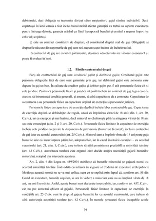 39 
debitorului, deşi obligaţia se transmite divizat către moştenitori, gajul rămîne indivizibil. Deci, copărtaşul în lotul căruia a fost inclus bunul mobil afectat garanţiei va trebui să suporte executarea pentru întreaga datorie, garanţia arărînd ca fiind încorporată bunului şi urmînd a regresa împotriva celorlalţi copărtaşi. 
e) este un contract constitutiv de drepturi, el constituind dreptul real de gaj. Obligaţiile şi drepturile născute din raporturile de gaj sunt noi, necunoscute înainte de încheierea lui. 
f) contractul de gaj are caracter patrimonial, deoarece obiectul său are valoare economică şi poate fi evaluat în bani. 
1.2. Părţile contractului de gaj 
Părţi ale contractului de gaj sunt creditorul gajist şi debitorul gajist. Creditorul gajist este persoana obligaţiile faţă de care sunt garantate prin gaj, iar debitorul gajist este persoana care depune în gaj un bun. În calitate de creditor gajist şi debitor gajist pot fi atît persoanele fizice cît şi cele juridice. Pentru ca persoanele fizice şi juridice să poată încheia un contract de gaj, legea cere ca acestea să întrunească condiţia generală, şi anume, să aibă capacitatea de a contracta. Capacitatea de a contracta o au persoanele fizice cu capacitate deplină de exerciţiu şi persoanele juridice. 
Persoanele fizice cu capacitate de exerciţiu deplină încheie liber contractul de gaj. Capacitatea de exerciţiu deplină se dobîndeşte, de regulă, odată cu împlinirea vîrstei de 18 ani (alin. 1, art. 20, C.civ.), iar ca excepţie şi mai înainte, dacă minorul se căsătoreşte pînă la atingerea vîrstei de 18 ani sau este emancipat (alin. 2 şi 3, art. 20, C.civ.). Persoanele fizice limitate în capacitate de exerciţiu încheie acte juridice cu privire la dispunerea de patrimoniu (bunuri ar fi corect), inclusiv contractul de gaj doar cu acordul curatorului (art. 25 C.civ.). Minorul care a împlinit vîrsta de 14 ani poate gaja bunurile sale cu încuviinţarea părinţilor, adoptatorilor, iar în cazul instituirii curatelei – cu acordul curatorului (art. 21, alin. 1, C.civ.), care trebuie să aibă permisiunea prealabilă a autorităţii tutelare (art. 42 C.civ.). Autoritatea tutelară este organul care decide asupra necesităţii gajării bunurilor minorului, reieşind din interesele acestuia. 
Art. 2, alin. 6 din Legea nr. 449/2001 stabileşte că bunurile minorului se gajează numai cu acordul autorităţii tutelare. Însă odată cu intrarea în vigoare al Codului de executare al Republicii Moldova această normă nu se va mai aplica, ceea ce se explică prin faptul că, conform art. 85 din Codul de executare, bunurile copiilor, se are în vedere a minorilor care nu au împlinit vîrsta de 18 ani, nu pot fi următite. Astfel, aceste bunuri sunt declarate insesizabile, iar, conform art. 457, C.civ., ele nu pot constitui obliect al gajului. Persoanele fizice limitate în capacitate de exerciţiu în condiţiile art. 25 C.civ. sunt în drept să gajeze bunurile lor cu acordul curatorului, care trebuie să aibă autorizaţia autorităţii tutelare (art. 42 C.civ.). În numele persoanei fizice incapabile actele  