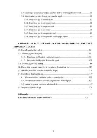 4 
3.3. Gajul legal apărut din creanţele rezultate dintr-o hotărîre judecătorească...................90 
3.4. Alte temeiuri juridice de apariţie a gajului legal .........................................................92 
3.4.1. Dreptul de gaj al arendatorului............................................................................92 
3.4.2. Dreptul de gaj al antreprenorului........................................................................94 
3.4.3. Dreptul de gaj al magazinerului..........................................................................95 
3.4.4. Dreptul de gaj al căii ferate ................................................................................96 
3.4.5. Dreptul de gaj al transportatorului .....................................................................96 
3.4.6. Dreptul de gaj al obligatarilor societăţii pe acţiuni…………………………......97 
CAPITOLUL III. EFECTELE GAJULUI. EXERCITAREA DREPTULUI DE GAJ ŞI STINGEREA GAJULUI 
§1. Efectele gajului între părţi.................................................................................................99 
1.1. Efectele gajului între părţi ...............................................................................................99 
1.1.1. Drepturile şi obligaţiile creditorului gajsit............................................................99 
1.1.2. Drepturile şi obligaţiile debitorului gajsit.............................................................103 
1.2. Efectele gajului faţă de terţi..............................................................................................106 
§2. Dispoziţiile generale cu privire la exercitarea dreptului de gaj.........................................109 
§3. Măsurile prealabile exercitării dreptului de gaj.................................................................114 
§4. Exercitarea dreptului de gaj...............................................................................................119 
4.1. Vînzarea de către creditorul gajist a bunului gajat.....................................................119 
4.2. Vînzarea sub controlul instanţei de judecată a bunului gajat.....................................122 
4.3. Luarea în posesie cu scopul administrării...................................................................127 
§5. Stingerea dreptului de gaj..................................................................................................128 
Bibliografia.............................................................................................................................132 
Lista abrevierilor şi a actelor normative.....................................................................135 
 