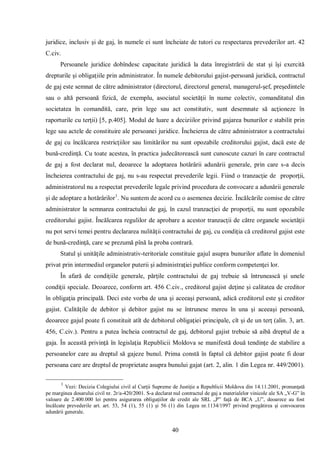 40 
juridice, inclusiv şi de gaj, în numele ei sunt încheiate de tutori cu respectarea prevederilor art. 42 C.civ. 
Persoanele juridice dobîndesc capacitate juridică la data înregistrării de stat şi îşi exercită drepturile şi obligaţiile prin administrator. În numele debitorului gajist-persoană juridică, contractul de gaj este semnat de către administrator (directorul, directorul general, managerul-şef, preşedintele sau o altă persoană fizică, de exemplu, asociatul societăţii în nume colectiv, comanditatul din societatea în comandită, care, prin lege sau act constitutiv, sunt desemnate să acţioneze în raporturile cu terţii) [5, p.405]. Modul de luare a deciziilor privind gajarea bunurilor e stabilit prin lege sau actele de constituire ale persoanei juridice. Încheierea de către administrator a contractului de gaj cu încălcarea restricţiilor sau limitărilor nu sunt opozabile creditorului gajist, dacă este de bună-credinţă. Cu toate acestea, în practica judecătorească sunt cunoscute cazuri în care contractul de gaj a fost declarat nul, deoarece la adoptarea hotărârii adunării generale, prin care s-a decis încheierea contractului de gaj, nu s-au respectat prevederile legii. Fiind o tranzacţie de proporţii, administratorul nu a respectat prevederile legale privind procedura de convocare a adunării generale şi de adoptare a hotărârilor1. Nu suntem de acord cu o asemenea decizie. Încălcările comise de către administrator la semnarea contractului de gaj, în cazul tranzacţiei de proporţii, nu sunt opozabile creditorului gajist. Încălcarea regulilor de aprobare a acestor tranzacţii de către organele societăţii nu pot servi temei pentru declararea nulităţii contractului de gaj, cu condiţia că creditorul gajist este de bună-credinţă, care se prezumă pînă la proba contrară. 
Statul şi unităţile administrativ-teritoriale constituie gajul asupra bunurilor aflate în domeniul privat prin intermediul organelor puterii şi administraţiei publice conform competenţei lor. 
În afară de condiţiile generale, părţile contractului de gaj trebuie să întrunească şi unele condiţii speciale. Deoarece, conform art. 456 C.civ., creditorul gajist deţine şi calitatea de creditor în obligaţia principală. Deci este vorba de una şi aceeaşi persoană, adică creditorul este şi creditor gajist. Calităţile de debitor şi debitor gajist nu se întrunesc mereu în una şi aceeaşi persoană, deoarece gajul poate fi constituit atît de debitorul obligaţiei principale, cît şi de un terţ (alin. 3, art. 456, C.civ.). Pentru a putea încheia contractul de gaj, debitorul gajist trebuie să aibă dreptul de a gaja. În această privinţă în legislaţia Republicii Moldova se manifestă două tendinţe de stabilire a persoanelor care au dreptul să gajeze bunul. Prima constă în faptul că debitor gajist poate fi doar persoana care are dreptul de proprietate asupra bunului gajat (art. 2, alin. 1 din Legea nr. 449/2001). 
1 Vezi: Decizia Colegiului civil al Curţii Supreme de Justiţie a Republicii Moldova din 14.11.2001, pronunţată pe marginea dosarului civil nr. 2r/a-420/2001. S-a declarat nul contractul de gaj a materialelor vinicole ale SA „V-G” în valoare de 2.400.000 lei pentru asigurarea obligaţiilor de credit ale SRL „P” faţă de BCA „U”, deoarece au fost încălcate prevederile art. art. 53, 54 (1), 55 (1) şi 56 (1) din Legea nr.1134/1997 privind pregătirea şi convocarea adunării generale.  