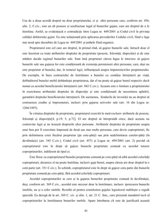 41 
Cea de a doua acordă dreptul nu doar proprietarului, ci şi altei persoane care, conform art. 456, alin. 2, C.civ., este un alt posesor şi uzufructuar legal al bunurilor gajate, care are dreptul de a le înstrăina. Astfel, se evidenţiază o contradicţie între Legea nr. 449/2001 şi Codul civil în privinţa calităţii debitorului gajist. Ea este soluţionată prin aplicarea prevederilor Codului civil, fiind o lege mai nouă spre deosebire de Legea nr. 449/2001 şi ambele fiind organice. 
Proprietarul este cel care are dreptul, în primul rînd, să gajeze bunurile sale, întrucît doar el este înzestrat cu toate atributelor dreptului de proprietate (posesie, folosinţă, dispoziţie) şi de sine stătător decide regimul bunurilor sale. Sunt însă proprietari cărora legea le interzice să gajeze bunurile sale sau gajarea lor este condiţionată de existenţa permisiunii altei persoane, care, deşi nu este proprietar al bunului, dar, în temeiul legii, influenţează asupra împuternicirilor proprietarului. De exemplu, în baza contractului de înstrăinare a bunului cu condiţia întreţinerii pe viaţă, dobînditorul bunului mobil dobândeşte proprietarea, dar el nu poate să gajeze bunul respectiv decît numai cu acordul beneficiarului întreţinerii (art. 842 C.civ.). Aceasta este o limitare a proprietarului în exercitarea atributului dreptului de dispoziţie şi este condiţionată de necesitatea apărării, garantării dreptului beneficiarului întreţinerii. De asemenea, fondurile de investiţii nu au dreptul să contracteze credite şi împrumuturi, inclusiv prin gajarea activelor sale (art. 16 din Legea nr. 1204/1997). 
În virtutea dreptului de proprietate, proprietarul exercită în mod exclusiv atributele de posesie, folosinţă şi dispoziţie[4, p.19; 5, p.72]. El are dreptul să întreprindă orice, dacă aceasta nu contravine legii şi nu lezează drepturile altor persoane. Atributele dreptului de proprietate asupra unui bun pot fi exercitate împreună de două sau mai multe persoane, care devin coproprietari, fie prin delimitarea cotei fiecărui proprietar (pe cote-părţi) sau prin nedelimitarea cotelor-părţi (în devălmăşie) (art. 345 C.civ.). Codul civil (art. 457) şi Legea nr. 499/2001 (art. 2) prevăd că coproprietarul este în drept să gajeze bunurile proprietate comună cu acordul tuturor coproprietarilor, indiferent de tipul ei. 
Este firesc ca coproprietarul bunului proprietate comună pe cote-părţi să aibă acordul celorlalţi coproprietari, deoarece el nu poate înstrăina, inclusiv gaja bunul, asupra căruia are doar dreptul la o cotă parte (art. 351 C.civ.). În schimb, coproprietarul este în drept să gajeze cota parte din bunurile proprietate comună pe cote-părţi, fără acordul celorlalţi coproprietari. 
Acordul coproprietarilor se cere şi la gajarea bunurilor proprietate comună în devălmăşie, deşi, conform art. 369 C.civ., acordul este necesar doar la înstrăinare, inclusiv ipotecarea bunurile imobile, nu şi a celor mobile. Rezultă că pentru constituirea gajului legiuitorul stabileşte o regulă specială. Ea derogă de la art. 369 C. civ. şi alin. 1, art. 21 C. fam., care prezumă mandatul tacit al coproprietarilor la înstrăinarea bunurilor mobile. Apare întrebarea cît este de justificată această  