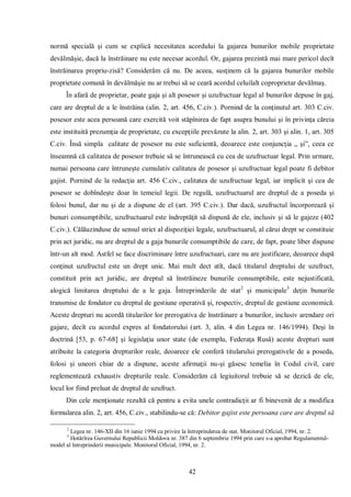 42 
normă specială şi cum se explică necesitatea acordului la gajarea bunurilor mobile proprietate devălmăşie, dacă la înstrăinare nu este necesar acordul. Or, gajarea prezintă mai mare pericol decît înstrăinarea propriu-zisă? Considerăm că nu. De aceea, susţinem că la gajarea bunurilor mobile proprietate comună în devălmăşie nu ar trebui să se ceară acordul celuilalt coproprietar devălmaş. 
În afară de proprietar, poate gaja şi alt posesor şi uzufructuar legal al bunurilor depuse în gaj, care are dreptul de a le înstrăina (alin. 2, art. 456, C.civ.). Pornind de la conţinutul art. 303 C.civ. posesor este acea persoană care exercită voit stăpînirea de fapt asupra bunului şi în privinţa căreia este instituită prezumţia de proprietate, cu excepţiile prevăzute la alin. 2, art. 303 şi alin. 1, art. 305 C.civ. Însă simpla calitate de posesor nu este suficientă, deoarece este conjuncţia „ şi”, ceea ce înseamnă că calitatea de posesor trebuie să se întrunească cu cea de uzufructuar legal. Prin urmare, numai persoana care întruneşte cumulativ calitatea de posesor şi uzufructuar legal poate fi debitor gajist. Pornind de la redacţia art. 456 C.civ., calitatea de uzufructuar legal, iar implicit şi cea de posesor se dobîndeşte doar în temeiul legii. De regulă, uzufructuarul are dreptul de a poseda şi folosi bunul, dar nu şi de a dispune de el (art. 395 C.civ.). Dar dacă, uzufructul încorporează şi bunuri consumptibile, uzufructuarul este îndreptăţit să dispună de ele, inclusiv şi să le gajeze (402 C.civ.). Călăuzinduse de sensul strict al dispoziţiei legale, uzufructuarul, al cărui drept se constituie prin act juridic, nu are dreptul de a gaja bunurile consumptibile de care, de fapt, poate liber dispune într-un alt mod. Astfel se face discriminare între uzufructuari, care nu are justificare, deoarece după conţinut uzufructul este un drept unic. Mai mult dect atît, dacă titularul dreptului de uzufruct, constituit prin act juridic, are dreptul să înstrăineze bunurile consumptibile, este nejustificată, alogică limitarea dreptului de a le gaja. Întreprinderile de stat2 şi municipale3 deţin bunurile transmise de fondator cu dreptul de gestiune operativă şi, respectiv, dreptul de gestiune economică. Aceste drepturi nu acordă titularilor lor prerogativa de înstrăinare a bunurilor, inclusiv arendare ori gajare, decît cu acordul expres al fondatorului (art. 3, alin. 4 din Legea nr. 146/1994). Deşi în doctrină [53, p. 67-68] şi legislaţia unor state (de exemplu, Federaţa Rusă) aceste drepturi sunt atribuite la categoria drepturilor reale, deoarece ele conferă titularului prerogativele de a poseda, folosi şi uneori chiar de a dispune, aceste afirmaţii nu-şi găsesc temelia în Codul civil, care reglementează exhaustiv drepturile reale. Considerăm că legiuitorul trebuie să se dezică de ele, locul lor fiind preluat de dreptul de uzufruct. 
Din cele menţionate rezultă că pentru a evita unele contradicţii ar fi binevenit de a modifica formularea alin. 2, art. 456, C.civ., stabilindu-se că: Debitor gajist este persoana care are dreptul să 
2 Legea nr. 146-XII din 16 iunie 1994 cu privire la întreprinderea de stat. Monitorul Oficial, 1994, nr. 2. 
3 Hotărîrea Guvernului Republicii Moldova nr. 387 din 6 septembrie 1994 prin care s-a aprobat Regulamentul- model al întreprinderii municipale. Monitorul Oficial, 1994, nr. 2. 
 