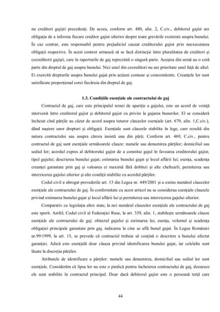 44 
nu creditori gajişti precedenţi. De aceea, conform art. 480, alin. 2, C.civ., debitorul gajist are obligaţia de a informa fiecare creditor gajist ulterior despre toate grevările existente asupra bunului. În caz contrar, este responsabil pentru prejudiciul cauzat creditorului gajist prin neexecutarea obligaţii respective. În acest context urmează să se facă distincţie între pluralitatea de creditori şi cocreditorii gajişti, care în raporturile de gaj reprezintă o singură parte. Aceştea din urmă au o cotă parte din dreptul de gaj asupra bunului. Nici unul din cocreditori nu are prioritate unul faţă de altul. Ei exercită drepturile asupra bunului gajat prin acţiuni comune şi concomitente. Creanţele lor sunt satisfăcute proporţional cotei fiecăruia din dreptul de gaj. 
1.3. Condiţiile esenţiale ale contractului de gaj 
Contractul de gaj, care este principalul temei de apariţie a gajului, este un acord de voinţă intervenit între creditorul gajist şi debitorul gajist cu privire la gajarea bunurilor. El se consideră încheiat cînd părţile au căzut de acord asupra tuturor clauzelor esenţiale (art. 679, alin. 1,C.civ.), dând naştere unor drepturi şi obligaţii. Esenţiale sunt clauzele stabilite în lege, care rezultă din natura contractului sau asupra cărora insistă una din părţi. Conform art. 469, C.civ., pentru contractul de gaj sunt esenţiale următoarele clauze: numele sau denumirea părţilor; domiciliul sau sediul lor; acordul expres al debitorului gajist de a constitui gajul în favoarea creditorului gajist; tipul gajului; descrierea bunului gajat; estimarea bunului gajat şi locul aflării lui; esenţa, scadenţa creanţei garantate prin gaj şi valoarea ei maximă fără dobînzi şi alte cheltuieli; permiterea sau interzicerea gajului ulterior şi alte condiţii stabilite cu acordul părţilor. 
Codul civil a abrogat prevederile art. 13 din Legea nr. 449/2001 şi a extins numărul clauzelor esenţiale ale contractului de gaj. În conformitate cu acest articol nu se considerau esenţiale clauzele privind estimarea bunului gajat şi locul aflării lui şi permiterea sau interzicerea gajului ulterior. 
Comparativ cu legislaţia altor state, la noi numărul clauzelor esenţiale ale contractului de gaj este sporit. Astfel, Codul civil al Federaţiei Ruse, la art. 339, alin. 1, stabileşte următoarele clauze esenţiale ale contractului de gaj: obiectul gajului şi estimarea lui, esenţa, volumul şi scadenţa obligaţiei principale garantate prin gaj, indicarea la cine se află bunul gajat. În Legea României nr.99/1999, la art. 15, se prevede că contractul trebuie să conţină o descriere a bunului afectat garanţiei. Adică este esenţială doar clauza privind identificarea bunului gajat, iar celelalte sunt lăsate la discreţia părţilor. 
Atributele de identificare a părţilor: numele sau denumirea, domiciliul sau sediul lor sunt esenţiale. Considerăm că lipsa lor nu este o piedică pentru încheierea contractului de gaj, deoarece ele sunt stabilite în contractul principal. Doar dacă debitorul gajist este o persoană terţă care  
