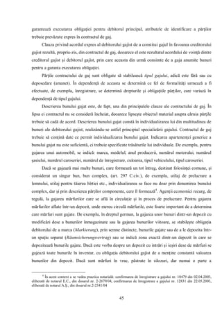 45 
garantează executarea obligaţiei pentru debitorul principal, atributele de identificare a părţilor trebuie prevăzute expres în contractul de gaj. 
Clauza privind acordul expres al debitorului gajist de a constitui gajul în favoarea creditorului gajist rezultă, propriu-zis, din contractul de gaj, deoarece el este rezultatul acordului de voinţă dintre creditorul gajist şi debitorul gajist, prin care aceasta din urmă consimte de a gaja anumite bunuri pentru a garanta executarea obligaţiei. 
Părţile contractului de gaj sunt obligate să stabilească tipul gajului, adică este fără sau cu deposedare (amanet). În dependenţă de aceasta se determină ce fel de formalităţi urmează a fi efectuate, de exemplu, înregistrare, se determină drepturile şi obligaţiile părţilor, care variază în dependenţă de tipul gajului. 
Descrierea bunului gajat este, de fapt, una din principalele clauze ale contractului de gaj. În lipsa ei contractul nu se consideră încheiat, deoarece lipseşte obiectul material asupra căruia părţile trebuie să cadă de acord. Descrierea bunului gajat constă în individualizarea lui din multitudinea de bunuri ale debitorului gajist, realizându-se astfel principiul specializării gajului. Contractul de gaj trebuie să conţină date ce permit individualizarea bunului gajat. Indicarea apartenenţei generice a bunului gajat nu este suficientă, ci trebuie specificate trăsăturile lui individuale. De exemplu, pentru gajarea unui automobil, se indică: marca, modelul, anul producerii, numărul motorului, numărul şasiului, numărul caroseriei, numărul de înregistrare, culoarea, tipul vehiculului, tipul caroseriei. 
Dacă se gajează mai multe bunuri, care formează un tot întreg, destinat folosinţei comune, şi considerat un singur bun, bun complex, (art. 297 C.civ.), de exemplu, utilaj de prelucrare a lemnului, utilaj pentru tăierea hîrtiei etc., individualizarea se face nu doar prin denumirea bunului complex, dar şi prin descrierea părţilor componente, cere îl formează4. Agenţii economici recurg, de regulă, la gajarea mărfurilor care se află în circulaţie şi în proces de prelucrare. Pentru gajarea mărfurilor aflate într-un depozit, unde mereu circulă mărfurile, este foarte important de a determina care mărfuri sunt gajate. De exemplu, în dreptul german, la gajarea unor bunuri dintr-un depozit cu modificări dese a bunurilor înmagazinate sau la gajarea bunurilor viitoare, se stabileşte obligaţia debitorului de a marca (Markierung), prin semne distincte, bunurile gajate sau de a le depozita într- un spaţiu separat (Räumsicherungsvertrag) sau se indică zona exactă dintr-un depozit în care se depozitează bunurile gajate. Dacă este vorba despre un depozit cu intrări şi ieşiri dese de mărfuri se gajează toate bunurile în inventar, cu obligaţia debitorului gajist de a menţine constantă valoarea bunurilor din depozit. Dacă sunt mărfuri în vrac, păstrate în silozuri, dar numai o parte a 
4 În acest context a se vedea practica notarială: confirmarea de înregistrare a gajului nr. 10479 din 02.04.2003, eliberată de notarul E.C., din dosarul nr. 2-2679/04, confirmarea de înregistrare a gajului nr. 12831 din 22.05.2003, eliberată de notarul A.Ş., din dosarul nr.2-2341/04  