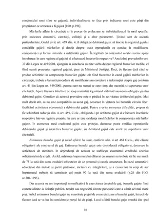 46 
conţinutului unui siloz se gajează, individualizarea se face prin indicarea unei cote părţi din proprietate ce urmează a fi gajată [100, p.296]. 
Mărfurile aflate în circulaţie şi în proces de prelucrare se individualizează în mod specific, prin indicarea denumirii, cantităţii, calităţii şi a altor paramentri. Ţinînd cont de această particularitate, Codul civil, art. 459 alin. 4, îl obligă pe debitorul gajist să înscrie în registrul gajului condiţiile gajării mărfurilor şi datele despre toate operaţiunile ce conduc la modificarea componenţei şi formei naturale a mărfurilor gajate. În legătură cu conţinutul acestei norme apare întrebarea: în care registru al gajului să efectuează înscrierile respective? Analizând prevederilor art. 37 din Legea nr.449/2001, ajungem la concluzia că este vorba despre registrul bunurilor mobile, el fiind numit prescurtat registrul gajului, ţinut de Ministerul Justiţiei. Deci, de fiecare dată cînd se produc schimbări în componenţa bunurilor gajate, ele fiind frecvente în cazul gajării mărfurilor în circulaţie, trebuie efectuată procedura de modificare sau corectare a informaţiei despre gaj conform art. 41 din Legea nr. 449/2001, pentru care nu numai se cere timp, dar necesită şi suportarea unor cheltuieli. Apare fireasca întrebare ce scop a urmărit legiuitorul stabilind asemenea obligaţie pentru debitorul gajist. Consider că această prevedere este o piedică în activitatea debitorului gajist. Mai mult decât atît, ea nu este compatibilă cu acest gaj, deoarece în virtutea lui bunurile circulă liber, facilitând activitatea economică a debitorului gajist. Pentru a evita asemenea dificultăţi, propun să fie schimbată redacţia alin. 4, art. 459, C.civ., obligându-l pe debitorul gajist să efectueze înscrierile respective într-un registru propriu, în care ar ţine evidenţa modificărilor în componenţa mărfurilor gajate. În asemenea mod creditorul gajist este protejat, deoarece poate verifica operaţiunile debitorului gajist şi identifica bunurile gajate, iar debitorul gajist este scutit de suportarea unor cheltuieli. 
Estimarea bunului gajat şi locul aflării lui sunt, conform alin. 4 art 468 C.civ., alte clauze obligatorii ale contractul de gaj. Estimarea bunului gajat este considerată obligatorie, deoarece în activitatea de creditare, în dependenţă de aceasta se stabileşte cuantumul creditului acordat solicitantului de credit. Astfel, mărimea împrumutului eliberat cu amanet nu trebuie să fie mai mică de 75 la sută din suma evaluării obiectelor de uz personal şi casnic amanetate. În cazul amanetării obiectelor din metale şi pietre preţioase, inclusiv cu mărgăritare, şi a ceasurilor în corp de aur împrumutul trebuie să constituie cel puţin 90 la sută din suma evaluării (p.26 din H.G. nr.204/1995). 
Dar aceasta nu are importanţă semnificativă la exercitarea dreptul de gaj, bunurile gajate fiind comercializate la licitaţie publică, tender sau negocieri directe persoanei care a oferit cel mai mare preţ. Adică estimarea bunului gajat nu constituie preţul de comercializare a bunului gajat, întrucît de fiecare dată se va lua în consideraţie preţul lui de piaţă. Locul aflării bunului gajat rezultă din tipul  