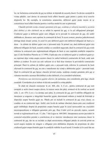 47 
lui, iar încheierea contractului de gaj nu trebuie să depindă de această clauză. Ea devine esenţială la voinţa părţilor, care doresc să cunoască locul aflării bunului gajat pentru a putea să-şi exercite drepturile lor. De exemplu, la constituirea amanetului, debitorul gajist poate insista să se concretizeze locul aflării bunului pentru a verifica modul în care se păstrează. 
Clauzele privind esenţa creanţei garantate prin gaj, scadenţa şi valoarea maximă a acesteia fără dobînzi şi alte cheltuieli nu se referă la raportul de gaj, ci la cel obligaţional principal. Creditorul gajist şi debitorul gajist sunt obligaţi să le prevadă în contractul de gaj, ele astfel dublându-se, deoarece sunt cuprinse în contractul de bază. În acest context, practica judecătorească distinge două situaţii: prima, în cazul în care debitorul gajist este debitorul obligaţiei de bază şi a doua – în calitate de debitor gajist este o persoană terţă. În primul caz, dacă debitorul gajist este debitorul obligaţiei de bază, această condiţie se consideră negociată, dacă în contractul de gaj există referirea la contractul care reglementează obligaţia de bază şi care cuprinde condiţiile respective (pct.12 din Hotărîrea Plenului nr.11/1999). Explicaţia este că debitorul gajist şi creditorul gajist şi- au exprimat deja voinţa asupra acestor clauze în cadrul încheierii contractului de bază, unde sunt debitor şi creditor. În acest caz este suficient să se facă doar trimitere la prevederile contractului principal. Dacă în calitate de debitor gajist este o persoană terţă, referirea la contractul de bază efectuată în contractul de gaj, nu este o manifestare de voinţă a debitorului gajist - persoană terţă. Dacă în contractul de gaj lipsesc clauzele privind esenţa, scadenţa creanţei garantate prin gaj şi valoarea maximă a acesteia fără dobînzi şi alte cheltuieli, el se consideră neîncheiat. 
Permiterea sau interzicerea gajului ulterior, de asemenea, este considerată, prin lege, clauză esenţială. Considerăm că ea trebuie să devină esenţială la voinţa părţilor. 
În afară de clauzele enumerate la art. 468, alin. 4, C.civ., pentru contractul de gaj sunt esenţiale şi acele clauze asupra cărora, la cererea uneia din părţi, urmează să fie realizat un acord (alin. 2, art. 679, C.civ.). La dorinţa unei părţi, în contractul de gaj, pot fi stabilite obligaţiile de întreţinere şi asigurare a integrităţii bunurilor gajate, determinată ordinea şi modul de folosinţă şi dispoziţie asupra bunului gajat etc. Părţile pot să includă în contractul de gaj orice clauze, cu condiţia să nu contravină legii. Astfel, este lovită de nulitate absolută clauza prin care creditorul gajist dobîndeşte dreptul de proprietate asupra bunului gajat în cazul neexecutării sau executării necorespunzătoare a obligaţiei garantate prin gaj. Deşi Codul civil nu prevede expres, această normă se reglementează la art. 13, alin. 7 din Legea nr. 449/2001. Interpretarea acestei prevederi în contextul articolului permite a concluziona că se interzice introducerea unei asemenea clauze în contractul de gaj, dar nu se exclude ca după neexecutarea obligaţiei părţile să convină printr-un acord asupra modului de stingere a obligaţiei prin dobîndirea dreptului de proprietate de către creditorul gajist asupra bunului gajat în condiţiile stabilite în acel acord. Consider că în cazul dat are  