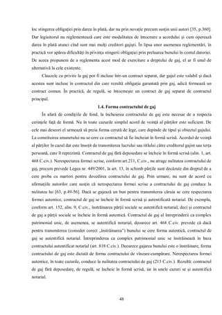 48 
loc stingerea obligaţiei prin darea în plată, dar nu prin novaţie precum susţin unii autori [35, p.360]. Dar legiuitorul nu reglementează care este modalitatea de întocmire a acordului şi cum operează darea în plată atunci cînd sunt mai mulţi creditori gajişti. În lipsa unor asemenea reglementări, în practică vor apărea dificultăţi în privinţa stingerii obligaţiei prin preluarea bunului în contul datoriei. De aceea propunem de a reglementa acest mod de exercitare a dreptului de gaj, el ar fi unul de alternativă la cele existente. 
Clauzele cu privire la gaj pot fi incluse într-un contract separat, dar gajul este valabil şi dacă acestea sunt incluse în contractul din care rezultă obligaţia garantată prin gaj, adică formează un contract comun. În practică, de regulă, se întocmeşte un contract de gaj separat de contractul principal. 
1.4. Forma contractului de gaj 
În afară de condiţiile de fond, la încheierea contractului de gaj este necesar de a respecta cerinţele faţă de formă. Nu în toate cazurile simplul acord de voinţă al părţilor este suficient. De cele mai deseori el urmează să preia forma cerută de lege, care depinde de tipul şi obiectul gajului. La constituirea amanetului nu se cere ca contractul să fie încheiat în formă scrisă. Acordul de voinţă al părţilor în cazul dat este însoţit de transmiterea lucrului sau titlului către creditorul gajist sau terţa persoană, care îl reprezintă. Contractul de gaj fără deposedare se încheie în formă scrisă (alin. 1, art. 468 C.civ.). Nerespectarea formei scrise, conform art.211, C.civ., nu atrage nulitatea contractului de gaj, precum prevede Legea nr. 449/2001, la art. 13, în schimb părţile sunt decăzute din dreptul de a cere proba cu martori pentru dovedirea contractului de gaj. Prin urmare, nu sunt de acord cu afirmaţiile autorilor care susţin că nerespectarea formei scrise a contractului de gaj conduce la nulitatea lui [63, p.49-56]. Dacă se gajează un bun pentru transmiterea căruia se cere respectarea formei autentice, contractul de gaj se încheie în formă scrisă şi autentificată notarial. De exemplu, conform art. 152, alin. 9, C.civ., înstrăinarea părţii sociale se autentifică notarial, deci şi contractul de gaj a părţii sociale se încheie în formă autentică. Contractul de gaj al întreprinderii ca complex patrimonial unic, de asemenea, se autentifică notarial, deoarece art. 468 C.civ. prevede că dacă pentru transmiterea (consider corect „înstrăinarea”) bunului se cere forma autentică, contractul de gaj se autentifică notarial. Întreprinderea ca complex patrimonial unic se înstrăinează în baza contractului autentificat notarial (art. 818 C.civ.). Deoarece gajarea bunului este o înstrăinare, forma contractului de gaj este dictată de forma contractului de vînzare-cumpărare. Nerespectarea formei autentice, în toate cazurile, conduce la nulitatea contractului de gaj (213 C.civ.). Rezultă: contractul de gaj fără deposedare, de regulă, se încheie în formă scrisă, iar în unele cazuri se şi autentifică notarial.  