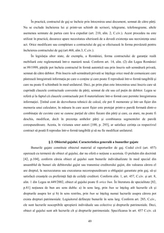 49 
În practică, contractul de gaj se încheie prin întocmirea unui document, semnat de către părţi. Nu se exclude încheierea lui şi printr-un schimb de scrisori, telegrame, telefonograme, altele asemenea semnate de partea care le-a expediat (art. 210, alin. 2, C.civ.). Acest procedeu nu este utilizat în practică, deoarece apare necesitatea ulterioară de a dovedi existenţa sau neexistenţa unui act. Orice modificare sau completare a contractului de gaj se efectuează în forma prevăzută pentru încheierea contractului de gaj (art.468, alin.3, C.civ.). 
În legislaţia altor state, de exemplu, a României, forma contractului de garanţie reală mobiliară este reglementată într-o manieră nouă. Conform art. 14, alin. (2) din Legea României nr.99/1999, părţile pot încheia contractul în formă autentică sau prin înscris sub semnătură privată, semnat de către debitor. Prin înscris sub semnătură privată se înţelege orice mod de comunicare care păstrează înregistrată informaţia pe care o conţine şi care poate fi reprodusă într-o formă tangibilă şi care nu poate fi schimbată în mod unilateral. Deci, pe prim plan este întocmirea unui înscris care să cuprindă clauzele contractuale convenite de părţi, semnat de ele sau cel puţin de debitor. Legea se referă şi la faptul că clauzele contractuale pot fi materializate într-o formă care permite înregistrarea informaţiei. Ţinînd cont de dezvoltarea tehnicii de calcul, ele pot fi memorate şi într-un fişier din memoria unui calculator, în măsura în care acest fişier este protejat printr-o parolă formată dintr-o combinaţie de cuvinte care se cunosc parţial de către fiecare din părţi şi care, ca atare, nu poate fi deschis, modificat, decît în prezenţa ambelor părţi şi combinarea segmentelor de parolă corespunzătoare. Acesta, în viziunea unor autori [100, p. 293], ar satisface cerinţa ca respectivul contract să poată fi reprodus într-o formă tangibilă şi să nu fie modificat unilateral. 
§ 2. Obiectul gajului. Caracteristica generală a bunurilor gajate 
Bunurile gajate constituie obiectul material al raporturilor de gaj. Codul civil (art. 457) operează cu termenii de obiect al gajului, dar nu oferă o noţiune a acestuia. O preluăm din doctrină [42, p.104], conform căreia obiect al gajului sunt bunurile individualizate în mod special din ansamblul de bunuri ale debitorului gajist sau transmise creditorului gajist, din valoarea cărora el are dreptul, la neexecutarea sau executarea necorespunzătoare a obligaţiei garantate prin gaj, să-şi satisfacă creanţele cu preferinţă faţă de ceilalţi creditori. Conform alin. 1, art. 457, C.civ. şi art. 8, alin. 1 din Legea nr.449/2002, obiect al gajului poate fi orice bun. În literatura de specialitate [82, p.81] noţiunea de bun are sens dublu: a) în sens larg, prin bun se înţeleg atît lucrurile cît şi drepturile asupra lor şi b) în sens restrîns, prin bun se înţeleg numai lucrurile asupra cărora pot exista drepturi patrimoniale. Legiuitorul defineşte bunurile în sens larg. Conform art. 285, C.civ., ele sunt lucrurile susceptibile apropierii individuale sau colective şi drepturile patrimoniale. Deci, obiect al gajului sunt atît lucrurile cît şi drepturile patrimoniale. Specificarea în art. 457 C.civ. că  