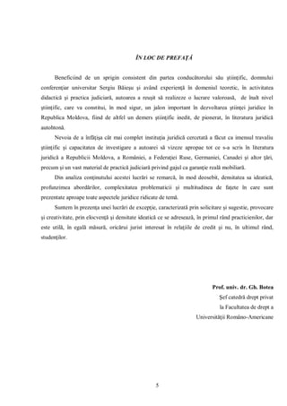 5 
ÎN LOC DE PREFAŢĂ 
Beneficiind de un sprigin consistent din partea conducătorului său ştiinţific, domnului conferenţiar universitar Sergiu Băieşu şi având experienţă în domeniul teoretic, în activitatea didactică şi practica judiciară, autoarea a reuşit să realizeze o lucrare valoroasă, de înalt nivel ştiinţific, care va constitui, în mod sigur, un jalon important în dezvoltarea ştiinţei juridice în Republica Moldova, fiind de altfel un demers ştiinţific inedit, de pionerat, în literatura juridică autohtonă. 
Nevoia de a înfăţişa cât mai complet instituţia juridică cercetată a făcut ca imensul travaliu ştiinţific şi capacitatea de investigare a autoarei să vizeze apropae tot ce s-a scris în literatura juridică a Republicii Moldova, a României, a Federaţiei Ruse, Germaniei, Canadei şi altor ţări, precum şi un vast material de practică judiciară privind gajul ca garanţie reală mobiliară. 
Din analiza conţinutului acestei lucrări se remarcă, în mod deosebit, densitatea sa ideatică, profunzimea abordărilor, complexitatea problematicii şi multitudinea de faţete în care sunt prezentate aproape toate aspectele juridice ridicate de temă. 
Suntem în prezenţa unei lucrări de excepţie, caracterizată prin solicitare şi sugestie, provocare şi creativitate, prin elocvenţă şi densitate ideatică ce se adresează, în primul rând practicienilor, dar este utilă, în egală măsură, oricărui jurist interesat în relaţiile de credit şi nu, în ultimul rând, studenţilor. 
Prof. univ. dr. Gh. Botea 
Şef catedră drept privat 
la Facultatea de drept a 
Universităţii Româno-Americane  