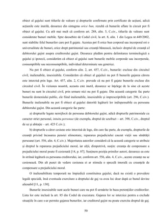 50 
obiect al gajului sunt titlurile de valoare şi drepturile confirmate prin certificate de acţiuni, adică acţiunile este inutilă, deoarece din sintagma orice bun, rezultă că bunurile aflate în circuit pot fi obiect al gajului. Cu atît mai mult că conform art. 288, alin. 5, C.civ., titlurile de valoare sunt considerate bunuri mobile. Spre deosebire de Codul civil, la art. 8, alin. 1 din Legea nr.449/2002, sunt stabilite felul bunurilor care pot fi gajate. Acestea pot fi orice bun corporal sau incorporal ori o universalitate de bunuri, orice drept patrimonial sau creanţă bănească, inclusiv dreptul de creanţă al debitorului gajist asupra creditorului gajist. Deoarece pledăm pentru delimitarea terminologică a gajului şi ipotecii, considerăm că obiect al gajului sunt bunurile mobile corporale sau incorporale, consumptibile sau neconsumptibile, individual determinate sau generice. 
Nu pot fi obiect al gajului, conform alin. 2, art. 457, C.civ., bunurile: excluse din circuitul civil, inalienabile, insesizabile. Considerăm că obiect al gajuluii nu pot fi bunurile gajarea cărora este interzisă prin lege. Art. 457, alin. 2, C.civ. prevede că nu pot fi gajate bunurile excluse din circuitul civil. În viziunea noastră, aceasta este inutil, deoarece se înţelege de la sine că aceste bunuri nu sunt în circuitul civil, prin urmare nici nu pot fi gajate. Din această categorie fac parte bunurile domeniului public, ele fiind inalienabile, insesizabile şi imprescriptibile (art. 296, C.civ.). Bunurile inalienabile nu pot fi obiect al gajului datorită legăturii lor indispensabile cu persoana debitorului gajist. Din această categorie fac parte: 
a) drepturile legate nemijlocit de persoana debitorului gajist, adică drepturile patrimoniale cu caracter strict personal, intuitu personae (de exemplu, dreptul de uzufruct – art. 398, C.civ., dreptul de uz şi abitaţie – art. 425 C.civ.); 
b) drepturile a căror cesiune este interzisă de lege, din care fac parte, de exemplu, drepturile de creanţă privind încasarea pensiei alimentare, repararea prejudiciului cauzat vieţii sau sănătăţii persoanei (art. 556, alin. 4, C.civ.). Majoritatea autorilor consideră că la această categorie se atribuie şi dreptul la repararea prejudiciului moral, iar alţii, dimpotrivă, susţin: creanţa de compensare a prejudiciului moral poate fi cesionată [14, p. 87]. Susţinem poziţia primilor autori, deoarece ea este în strînsă legătură cu persoana creditorului, iar, conform art. 556, alin. 4, C.civ., aceste creanţe nu se cesionează. Din alt punct de vedere cesiunea ei ar stimula o speculă imorală cu creanţele de compensare a prejudiciului moral. 
O inalienabilitate temporară nu împiedică constituirea gajului, dacă nu există o prevedere legală specială, însă eventuala exercitare a dreptului de gaj va avea loc doar după ce bunul devine alienabil [11, p. 130]. 
Bunurile insesizabile sunt acele bunuri care nu pot fi urmărite în baza pretenţiilor creditorilor. Lista lor este inclusă la art. 85 din Codul de executare. Gajarea lor se interzice pentru a exclude situaţiile în care s-ar permite gajarea bunurilor, iar creditorul gajist nu poate exercita dreptul de gaj.  