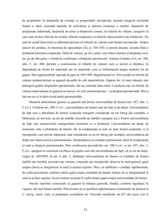 52 
de proprietate; b) drepturile de creanţă; c) proprietăţile incorporale, această categorie incluzînd bunuri a căror existenţă depinde de activitatea şi puterea creatoare a omului: drepturile de proprietate industrială, drepturile de autor şi drepturile conexe; d) titlurile de valoare, categorie în care sunt incluse efectele de comerţ, titlurile corporative şi titlurile reprezentative ale mărfurilor. Nu sunt de acord întru-totul cu afirmaţia precum că titlurile de valoare sunt bunuri incorporale. Asupra naturii lor juridice, în literatura de specialitate [42, p. 104-105] se poartă discuţii, aceasta fiind o problemă teoretică complicată. Titlul de valoare, pe de o parte, este obiect distinct al dreptului civil, iar, pe de altă parte, o formă de confirmare a dreptului patrimonial. Analiza Codului civil, art. 288, alin. 5, art. 460, permite a concluziona că titlurile de valoare sunt şi lucruri şi drepturi, în dependenţă de forma lor materială sau ne materială, ceea ce influenţează asupra modului lor de gajare. Din reglementările speciale (Legea nr.199/1998, Regulamentul nr. 4/4) rezultă că titlurile de valoare nematerializate se gajează deosebit de cele materializate. Gajarea lor, în mare măsură, este analogică gajării drepturilor patrimoniale, dar nu coincide întru-totul. Concluzia este că titlurile de valoare materializate se gajează ca lucruri, iar cele nematerializate – ca drepturi patrimoniale. Dar şi într-un caz şi în altul există unele particularităţi. 
Bunurile determinate generic se gajează sub forma universalităţii de bunuri (art. 457, alin. 1, C.civ.). Conform art. 298, C.civ., universalitatea de bunuri este de fapt şi de drept. Universalitatea de fapt este o pluralitate de bunuri corporale omogene considerate un tot întreg (de exemplu, o bibliotecă, un serviciu, un set de mobilă, stocurile de mărfuri omogene etc.). Pentru universalitatea de fapt este caracteristică omogenitatea bunurilor ce o formează. Universalitatea de drept, de asemenea, este o pluralitate de bunuri, dar în componenţa ei sunt nu doar bunuri corporale, ci şi incorporale, care privite împreună, sunt considerate ca un tot întreg (de exemplu, universalitatea de drept este latura activă a patrimoniului, întreprinderea ca complex patrimonial, dacă în componenţa ei sunt şi drepturi patrimoniale). Prin coroborarea prevederilor art. 298 C.civ. şi art. 457, alin. 1, C.civ., ajungem la concluzia că obiect al gajului sunt atît universalitatea de fapt, cît şi cea de drept. Legea nr. 449/2003, la art. 8 alin. 2, defineşte universalitatea de bunuri ca totalitate de bunuri mobile sau imobile, prezente sau viitoare, corporale sau incorporale, descrise în mod general, gajul asupra cărora se înregistreze în unul şi acelaşi registru. Deci, ea stabileşte o condiţie suplimentară, de ordin procedural, conform căreia gajul asupra totalităţii de bunuri trebuie să se înregistrează în unul şi acelaşi registru, în caz contrar nu poate fi vorba despre gajul asupra universalităţii de bunuri. 
Navele maritime comerciale se gajează în ordinea generală, fiindcă, conform legislaţiei în vigoare, ele sunt bunuri mobile. Prin urmare nu se justifică reglementarea contractului de ipotecă în C. navig. marit. com. şi propunem excluderea lui. Necesită modificări art.367 din acest cod în  