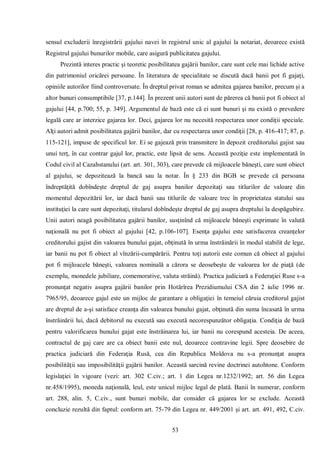 53 
sensul excluderii înregistrării gajului navei în registrul unic al gajului la notariat, deoarece există Registrul gajului bunurilor mobile, care asigură publicitatea gajului. 
Prezintă interes practic şi teoretic posibilitatea gajării banilor, care sunt cele mai lichide active din patrimoniul oricărei persoane. În literatura de specialitate se discută dacă banii pot fi gajaţi, opiniile autorilor fiind controversate. În dreptul privat roman se admitea gajarea banilor, precum şi a altor bunuri consumptibile [37, p.144]. În prezent unii autori sunt de părerea că banii pot fi obiect al gajului [44, p.700; 55, p. 349]. Argumentul de bază este că ei sunt bunuri şi nu există o prevedere legală care ar interzice gajarea lor. Deci, gajarea lor nu necesită respectarea unor condiţii speciale. Alţi autori admit posibilitatea gajării banilor, dar cu respectarea unor condiţii [28, p. 416-417; 87, p. 115-121], impuse de specificul lor. Ei se gajează prin transmitere în depozit creditorului gajist sau unui terţ, în caz contrar gajul lor, practic, este lipsit de sens. Această poziţie este implementată în Codul civil al Cazahstanului (art. art. 301, 303), care prevede că mijloacele băneşti, care sunt obiect al gajului, se depozitează la bancă sau la notar. În § 233 din BGB se prevede că persoana îndreptăţită dobîndeşte dreptul de gaj asupra banilor depozitaţi sau titlurilor de valoare din momentul depozitării lor, iar dacă banii sau titlurile de valoare trec în proprietatea statului sau instituţiei la care sunt depozitaţi, titularul dobîndeşte dreptul de gaj asupra dreptului la despăgubire. Unii autori neagă posibilitatea gajării banilor, susţinînd că mijloacele băneşti exprimate în valută naţională nu pot fi obiect al gajului [42, p.106-107]. Esenţa gajului este satisfacerea creanţelor creditorului gajist din valoarea bunului gajat, obţinută în urma înstrăinării în modul stabilit de lege, iar banii nu pot fi obiect al vînzării-cumpărării. Pentru toţi autorii este comun că obiect al gajului pot fi mijloacele băneşti, valoarea nominală a cărora se deosebeşte de valoarea lor de piaţă (de exemplu, monedele jubiliare, comemorative, valuta străină). Practica judiciară a Federaţiei Ruse s-a pronunţat negativ asupra gajării banilor prin Hotărîrea Prezidiumului CSA din 2 iulie 1996 nr. 7965/95, deoarece gajul este un mijloc de garantare a obligaţiei în temeiul căruia creditorul gajist are dreptul de a-şi satisface creanţa din valoarea bunului gajat, obţinută din suma încasată în urma înstrăinării lui, dacă debitorul nu execută sau execută necorespunzător obligaţia. Condiţia de bază pentru valorificarea bunului gajat este înstrăinarea lui, iar banii nu corespund acesteia. De aceea, contractul de gaj care are ca obiect banii este nul, deoarece contravine legii. Spre deosebire de practica judiciară din Federaţia Rusă, cea din Republica Moldova nu s-a pronunţat asupra posibilităţii sau imposibilităţii gajării banilor. Această sarcină revine doctrinei autohtone. Conform legislaţiei în vigoare (vezi: art. 302 C.civ.; art. 1 din Legea nr.1232/1992; art. 56 din Legea nr.458/1995), moneda naţională, leul, este unicul mijloc legal de plată. Banii în numerar, conform art. 288, alin. 5, C.civ., sunt bunuri mobile, dar consider că gajarea lor se exclude. Această concluzie rezultă din faptul: conform art. 75-79 din Legea nr. 449/2001 şi art. art. 491, 492, C.civ.  