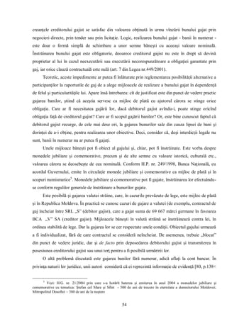 54 
creanţele creditorului gajist se satisfac din valoarea obţinută în urma vînzării bunului gajat prin negocieri directe, prin tender sau prin licitaţie. Logic, realizarea bunului gajat - banii în numerar - este doar o formă simplă de schimbare a unor semne băneşti cu aceeaşi valoare nominală. Înstrăinarea bunului gajat este obligatorie, deoarece creditorul gajist nu este în drept să devină proprietar al lui în cazul neexecutării sau executării necorespunzătoare a obligaţiei garantate prin gaj, iar orice clauză contractuală este nulă (art. 7 din Legea nr.449/2001). 
Teoretic, aceste impedimente ar putea fi înlăturate prin reglementarea posibilităţii alternative a participanţilor la raporturile de gaj de a alege mijloacele de realizare a bunului gajat în dependenţă de felul şi particularităţile lui. Apare însă întrebarea: cît de justificat este din punct de vedere practic gajarea banilor, ştiind că aceştia servesc ca mijloc de plată cu ajutorul cărora se stinge orice obligaţie. Care ar fi necesitatea gajării lor, dacă debitorul gajist avîndu-i, poate stinge oricînd obligaţia faţă de creditorul gajist? Care ar fi scopul gajării banilor? Or, este bine cunoscut faptul că debitorul gajist recurge, de cele mai dese ori, la gajarea bunurilor sale din cauza lipsei de bani şi dorinţei de a-i obţine, pentru realizarea unor obiective. Deci, consider că, deşi interdicţii legale nu sunt, banii în numerar nu ar putea fi gajaţi. 
Unele mijloace băneşti pot fi obiect al gajului şi, chiar, pot fi înstrăinate. Este vorba despre monedele jubiliare şi comemorative, precum şi de alte semne cu valoare istorică, culturală etc., valoarea cărora se deosebeşte de cea nominală. Conform H.P. nr. 249/1998, Banca Naţională, cu acordul Guvernului, emite în circulaţie monede jubiliare şi comemorative ca mijloc de plată şi în scopuri numismatice5. Monedele jubiliare şi comemorative pot fi gajate, înstrăinarea lor efectuându- se conform regulilor generale de înstrăinare a bunurilor gajate. 
Este posibilă şi gajarea valutei străine, care, în cazurile prevăzute de lege, este mijloc de plată şi în Republica Moldova. În practică se cunosc cazuri de gajare a valutei (de exemplu, contractul de gaj încheiat între SRL „S” (debitor gajist), care a gajat suma de 69 667 mărci germane în favoarea BCA „V” SA (creditor gajist). Mijloacele băneşti în valută străină se înstrăinează contra lei, în ordinea stabilită de lege. Dar la gajarea lor se cer respectate unele condiţii. Obiectul gajului urmează a fi individualizat, fără de care contractul se consideră neîncheiat. De asemenea, trebuie „blocat” din punct de vedere juridic, dar şi de facto prin deposedarea debitorului gajist şi transmiterea în posesiunea creditorului gajist sau unui terţ pentru a fi posibilă urmăririi lor. 
O altă problemă discutată este gajarea banilor fără numerar, adică aflaţi la cont bancar. În privinţa naturii lor juridice, unii autori consideră că ei reprezintă informaţie de evidenţă [80, p.138< 
5 Vezi: H.G. nr. 21/2004 prin care s-a hotărît baterea şi emiterea în anul 2004 a monedelor jubiliare şi comemorative cu tematica: Ştefan cel Mare şi Sfînt - 500 de ani de trecere în eternitate a domnitorului Moldovei; Mitropolitul Dosoftei – 380 de ani de la naştere  