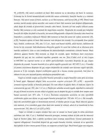55 
99, p.68-69]. Alţi autori consideră că banii fără numerar nu se deosebesc de banii în numerar. Existenţa lor în formă nematerializată rezultă din natura economică, funcţiile banilor şi a sistemei bancare. Alţi autori susţin că banii, inclusiv şi cei fără numerar, sunt lucruri [40, p.149]. Dintre toate acestea, merită atenţie opinia autorilor care susţin că banii fără numerar sunt drepturi obligaţionale, adică drept de creanţă al posesorului contului către bancă. Aceasta cel mai amplu reflectă esenţa banilor fără numerar şi este susţinută de majoritatea autorilor. Drepturile de creanţă pot îndeplini funcţiile de mijloc de plată ca lucrurile, iar natura obligaţională a dreptului clientului către bancă nu împiedică a considera mijloacele băneşti fără numerar ca bani din punct de vedere economic [36, p.20]. Susţinem opinia că banii fără numerar sunt drepturi de creanţă. Ea corespunde doar parţial legii, fiindcă, conform art. 288, alin. 5, C.civ., banii sunt bunuri mobile, adică lucruri, indiferent de forma lor de existenţă. Individualizarea obiectului gajului în cazul dat trebuie să se efectueze prin metode cantitative, ceea ce este condiţionat de particularităţile contractului contului bancar. Dacă admitem gajarea banilor fără numerar ca drept de creanţă, apare întrebarea dacă exercitarea dreptului de gaj are loc conform regulilor generale sau nu. Nici Codul civil şi nici Legea nr.449/2001 nu cuprind norme ce ar stabili particularităţile exercitării dreptului de gaj asupra dreptului de creanţă. Aceasta însemnă că se aplică regulile generale (art. 487-493 C.civ.). Consider că pentru exercitarea dreptului de gaj asupra drepturilor de creanţă sunt necesare reguli speciale, precum ar fi de exemplu, dreptul creditorului gajist de a încasa creanţa pecuniară, însă doar în măsura în care este necesară pentru satisfacerea pretenţiilor sale. 
Gajul se extinde asupra accesoriilor bunului principal şi asupra bunurilor unite prin accesiune la bunul gajat. Operează adagiul latin accesorium sequitur principale [82, p.90] – accesoriile urmează regimul juridic al bunului principal. Ele sunt obiect al gajului fără a fi indicate expres în contractul de gaj (art. 292, alin. 3, C.civ.). Părţile por schimba această regulă, stipulînd în contractul de gaj că bunul accesoriu nu este obiect al gajului sau că dreptul de gaj se extinde doar asupra unor bunuri accesorii (art. 457, alin. 7, C.civ.). Încetarea caracterului accesoriu nu este opozabilă creditorului gajist care deţine un gaj asupra bunului principal (art. 292 alin. 4 C.civ.). De exemplu, dacă din automobilul gajat se demontează motorul, el rămîne grevat cu gaj. Dacă obiectul gajului este motorul, el se consideră gajat chiar dacă este montat în vehicul, adică el se transformă în bun accesoriu (art. 292, alin. 6, C.civ.)[35, p.362]. 
Gajul se extinde şi asupra oricărui bun care se uneşte cu bunul gajat în urma accesiunii mobiliare (art. 464, C.civ.). Stabilind interesele protejate, instanţa trebuie să ţină cont de interesul legal al fiecărei părţi, fără a admite acordarea unor avantaje nejustificate vreunui participant la raportul obligaţional. Exercitînd dreptul de gaj asupra bunului rezultat, urmează să se aprecieze dacă părţile al căror interes poate fi lezat, au respectat cerinţele legii. Dacă bunul gajat este asigurat,  