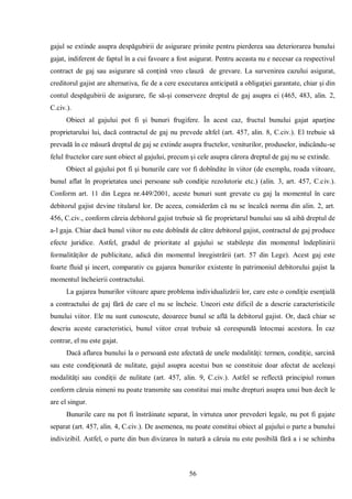 56 
gajul se extinde asupra despăgubirii de asigurare primite pentru pierderea sau deteriorarea bunului gajat, indiferent de faptul în a cui favoare a fost asigurat. Pentru aceasta nu e necesar ca respectivul contract de gaj sau asigurare să conţină vreo clauză de grevare. La survenirea cazului asigurat, creditorul gajist are alternativa, fie de a cere executarea anticipată a obligaţiei garantate, chiar şi din contul despăgubirii de asigurare, fie să-şi conserveze dreptul de gaj asupra ei (465, 483, alin. 2, C.civ.). 
Obiect al gajului pot fi şi bunuri frugifere. În acest caz, fructul bunului gajat aparţine proprietarului lui, dacă contractul de gaj nu prevede altfel (art. 457, alin. 8, C.civ.). El trebuie să prevadă în ce măsură dreptul de gaj se extinde asupra fructelor, veniturilor, produselor, indicându-se felul fructelor care sunt obiect al gajului, precum şi cele asupra cărora dreptul de gaj nu se extinde. 
Obiect al gajului pot fi şi bunurile care vor fi dobîndite în viitor (de exemplu, roada viitoare, bunul aflat în proprietatea unei persoane sub condiţie rezolutorie etc.) (alin. 3, art. 457, C.civ.). Conform art. 11 din Legea nr.449/2001, aceste bunuri sunt grevate cu gaj la momentul în care debitorul gajist devine titularul lor. De aceea, considerăm că nu se încalcă norma din alin. 2, art. 456, C.civ., conform căreia debitorul gajist trebuie să fie proprietarul bunului sau să aibă dreptul de a-l gaja. Chiar dacă bunul viitor nu este dobîndit de către debitorul gajist, contractul de gaj produce efecte juridice. Astfel, gradul de prioritate al gajului se stabileşte din momentul îndeplinirii formalităţilor de publicitate, adică din momentul înregistrării (art. 57 din Lege). Acest gaj este foarte fluid şi incert, comparativ cu gajarea bunurilor existente în patrimoniul debitorului gajist la momentul încheierii contractului. 
La gajarea bunurilor viitoare apare problema individualizării lor, care este o condiţie esenţială a contractului de gaj fără de care el nu se încheie. Uneori este dificil de a descrie caracteristicile bunului viitor. Ele nu sunt cunoscute, deoarece bunul se află la debitorul gajist. Or, dacă chiar se descriu aceste caracteristici, bunul viitor creat trebuie să corespundă întocmai acestora. În caz contrar, el nu este gajat. 
Dacă aflarea bunului la o persoană este afectată de unele modalităţi: termen, condiţie, sarcină sau este condiţionată de nulitate, gajul asupra acestui bun se constituie doar afectat de aceleaşi modalităţi sau condiţii de nulitate (art. 457, alin. 9, C.civ.). Astfel se reflectă principiul roman conform căruia nimeni nu poate transmite sau constitui mai multe drepturi asupra unui bun decît le are el singur. 
Bunurile care nu pot fi înstrăinate separat, în virtutea unor prevederi legale, nu pot fi gajate separat (art. 457, alin. 4, C.civ.). De asemenea, nu poate constitui obiect al gajului o parte a bunului indivizibil. Astfel, o parte din bun divizarea în natură a căruia nu este posibilă fără a i se schimba  