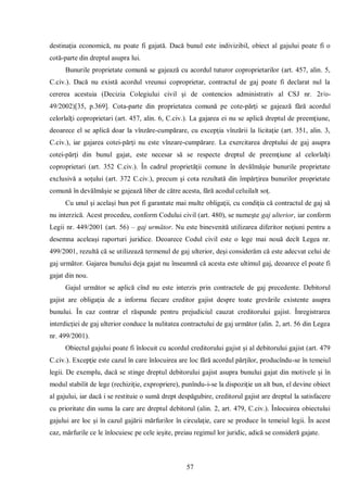 57 
destinaţia economică, nu poate fi gajată. Dacă bunul este indivizibil, obiect al gajului poate fi o cotă-parte din dreptul asupra lui. 
Bunurile proprietate comună se gajează cu acordul tuturor coproprietarilor (art. 457, alin. 5, C.civ.). Dacă nu există acordul vreunui coproprietar, contractul de gaj poate fi declarat nul la cererea acestuia (Decizia Colegiului civil şi de contencios administrativ al CSJ nr. 2r/o- 49/2002)[35, p.369]. Cota-parte din proprietatea comună pe cote-părţi se gajează fără acordul celorlalţi coproprietari (art. 457, alin. 6, C.civ.). La gajarea ei nu se aplică dreptul de preemţiune, deoarece el se aplică doar la vînzăre-cumpărare, cu excepţia vînzării la licitaţie (art. 351, alin. 3, C.civ.), iar gajarea cotei-părţi nu este vînzare-cumpărare. La exercitarea dreptului de gaj asupra cotei-părţi din bunul gajat, este necesar să se respecte dreptul de preemţiune al celorlalţi coproprietari (art. 352 C.civ.). În cadrul proprietăţii comune în devălmăşie bunurile proprietate exclusivă a soţului (art. 372 C.civ.), precum şi cota rezultată din împărţirea bunurilor proprietate comună în devălmăşie se gajează liber de către acesta, fără acodul celuilalt soţ. 
Cu unul şi acelaşi bun pot fi garantate mai multe obligaţii, cu condiţia că contractul de gaj să nu interzică. Acest procedeu, conform Codului civil (art. 480), se numeşte gaj ulterior, iar conform Legii nr. 449/2001 (art. 56) – gaj următor. Nu este binevenită utilizarea diferitor noţiuni pentru a desemna aceleaşi raporturi juridice. Deoarece Codul civil este o lege mai nouă decît Legea nr. 499/2001, rezultă că se utilizează termenul de gaj ulterior, deşi considerăm că este adecvat celui de gaj următor. Gajarea bunului deja gajat nu înseamnă că acesta este ultimul gaj, deoarece el poate fi gajat din nou. 
Gajul următor se aplică cînd nu este interzis prin contractele de gaj precedente. Debitorul gajist are obligaţia de a informa fiecare creditor gajist despre toate grevările existente asupra bunului. În caz contrar el răspunde pentru prejudiciul cauzat creditorului gajist. Înregistrarea interdicţiei de gaj ulterior conduce la nulitatea contractului de gaj următor (alin. 2, art. 56 din Legea nr. 499/2001). 
Obiectul gajului poate fi înlocuit cu acordul creditorului gajist şi al debitorului gajist (art. 479 C.civ.). Excepţie este cazul în care înlocuirea are loc fără acordul părţilor, producîndu-se în temeiul legii. De exemplu, dacă se stinge dreptul debitorului gajist asupra bunului gajat din motivele şi în modul stabilit de lege (rechiziţie, expropriere), punîndu-i-se la dispoziţie un alt bun, el devine obiect al gajului, iar dacă i se restituie o sumă drept despăgubire, creditorul gajist are dreptul la satisfacere cu prioritate din suma la care are dreptul debitorul (alin. 2, art. 479, C.civ.). Înlocuirea obiectului gajului are loc şi în cazul gajării mărfurilor în circulaţie, care se produce în temeiul legii. În acest caz, mărfurile ce le înlocuiesc pe cele ieşite, preiau regimul lor juridic, adică se consideră gajate.  