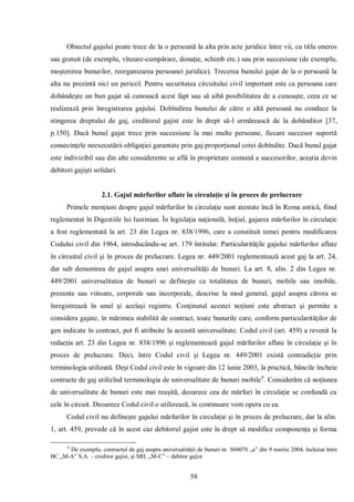 58 
Obiectul gajului poate trece de la o persoană la alta prin acte juridice între vii, cu titlu oneros sau gratuit (de exemplu, vînzare-cumpărare, donaţie, schimb etc.) sau prin succesiune (de exemplu, moştenirea bunurilor, reorganizarea persoanei juridice). Trecerea bunului gajat de la o persoană la alta nu prezintă nici un pericol. Pentru securitatea circuitului civil important este ca persoana care dobândeşte un bun gajat să cunoască acest fapt sau să aibă posibilitatea de a cunoaşte, ceea ce se realizează prin înregistrarea gajului. Dobîndirea bunului de către o altă persoană nu conduce la stingerea dreptului de gaj, creditorul gajist este în drept să-l urmărească de la dobânditor [37, p.150]. Dacă bunul gajat trece prin succesiune la mai multe persoane, fiecare succesor suportă consecinţele neexecutării obligaţiei garantate prin gaj proporţional cotei dobîndite. Dacă bunul gajat este indivizibil sau din alte considerente se află în proprietate comună a succesorilor, aceştia devin debitori gajişti solidari. 
2.1. Gajul mărfurilor aflate în circulaţie şi în proces de prelucrare 
Primele menţiuni despre gajul mărfurilor în circulaţie sunt atestate încă în Roma antică, fiind reglementat în Digestiile lui Iustinian. În legislaţia naţională, îniţial, gajarea mărfurilor în circulaţie a fost reglementată la art. 23 din Legea nr. 838/1996, care a constituit temei pentru modificarea Codului civil din 1964, introducându-se art. 179 întitulat: Particularităţile gajului mărfurilor aflate în circuitul civil şi în proces de prelucrare. Legea nr. 449/2001 reglementează acest gaj la art. 24, dar sub denumirea de gajul asupra unei universalităţi de bunuri. La art. 8, alin. 2 din Legea nr. 449/2001 universalitatea de bunuri se defineşte ca totalitatea de bunuri, mobile sau imobile, prezente sau viitoare, corporale sau incorporale, descrise la mod general, gajul asupra cărora se înregistrează în unul şi acelaşi registru. Conţinutul acestei noţiuni este abstract şi permite a considera gajate, în mărimea stabilită de contract, toate bunurile care, conform particularităţilor de gen indicate în contract, pot fi atribuite la această universalitate. Codul civil (art. 459) a revenit la redacţia art. 23 din Legea nr. 838/1996 şi reglementează gajul mărfurilor aflate în circulaţie şi în proces de prelucrare. Deci, între Codul civil şi Legea nr. 449/2001 există contradicţie prin terminologia utilizată. Deşi Codul civil este în vigoare din 12 iunie 2003, la practică, băncile încheie contracte de gaj utilizînd terminologia de universalitate de bunuri mobile6. Considerăm că noţiunea de universalitate de bunuri este mai reuşită, deoarece cea de mărfuri în circulaţie se confundă cu cele în circuit. Deoarece Codul civil o utilizează, în continuare vom opera cu ea. 
Codul civil nu defineşte gajului mărfurilor în circulaţie şi în proces de prelucrare, dar la alin. 1, art. 459, prevede că în acest caz debitorul gajist este în drept să modifice componenţa şi forma 
6 De exemplu, contractul de gaj asupra universalităţii de bunuri nr. S04076 „a” din 9 martie 2004, încheiat între BC „M-A” S.A. – creditor gajist, şi SRL „M-C” – debitor gajist  