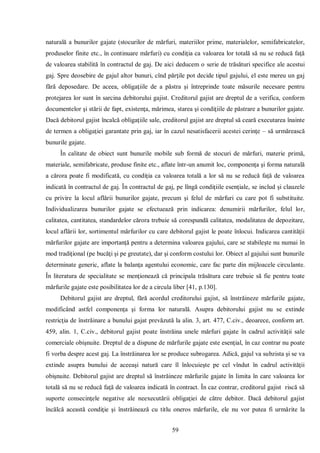 59 
naturală a bunurilor gajate (stocurilor de mărfuri, materiilor prime, materialelor, semifabricatelor, produselor finite etc., în continuare mărfuri) cu condiţia ca valoarea lor totală să nu se reducă faţă de valoarea stabilită în contractul de gaj. De aici deducem o serie de trăsături specifice ale acestui gaj. Spre deosebire de gajul altor bunuri, cînd părţile pot decide tipul gajului, el este mereu un gaj fără deposedare. De aceea, obligaţiile de a păstra şi întreprinde toate măsurile necesare pentru protejarea lor sunt în sarcina debitorului gajist. Creditorul gajist are dreptul de a verifica, conform documentelor şi stării de fapt, existenţa, mărimea, starea şi condiţiile de păstrare a bunurilor gajate. Dacă debitorul gajist încalcă obligaţiile sale, creditorul gajist are dreptul să ceară executarea înainte de termen a obligaţiei garantate prin gaj, iar în cazul nesatisfacerii acestei cerinţe – să urmărească bunurile gajate. 
În calitate de obiect sunt bunurile mobile sub formă de stocuri de mărfuri, materie primă, materiale, semifabricate, produse finite etc., aflate într-un anumit loc, componenţa şi forma naturală a cărora poate fi modificată, cu condiţia ca valoarea totală a lor să nu se reducă faţă de valoarea indicată în contractul de gaj. În contractul de gaj, pe lîngă condiţiile esenţiale, se includ şi clauzele cu privire la locul aflării bunurilor gajate, precum şi felul de mărfuri cu care pot fi substituite. Individualizarea bunurilor gajate se efectuează prin indicarea: denumirii mărfurilor, felul lor, calitatea, cantitatea, standardelor cărora trebuie să corespundă calitatea, modalitatea de depozitare, locul aflării lor, sortimentul mărfurilor cu care debitorul gajist le poate înlocui. Indicarea cantităţii mărfurilor gajate are importanţă pentru a determina valoarea gajului, care se stabileşte nu numai în mod tradiţional (pe bucăţi şi pe greutate), dar şi conform costului lor. Obiect al gajului sunt bunurile determinate generic, aflate la balanţa agentului economic, care fac parte din mijloacele circulante. În literatura de specialitate se menţionează că principala trăsătura care trebuie să fie pentru toate mărfurile gajate este posibilitatea lor de a circula liber [41, p.130]. 
Debitorul gajist are dreptul, fără acordul creditorului gajist, să înstrăineze mărfurile gajate, modificând astfel componenţa şi forma lor naturală. Asupra debitorului gajist nu se extinde restricţia de înstrăinare a bunului gajat prevăzută la alin. 3, art. 477, C.civ., deoarece, conform art. 459, alin. 1, C.civ., debitorul gajist poate înstrăina unele mărfuri gajate în cadrul activităţii sale comerciale obişnuite. Dreptul de a dispune de mărfurile gajate este esenţial, în caz contrar nu poate fi vorba despre acest gaj. La înstrăinarea lor se produce subrogarea. Adică, gajul va subzista şi se va extinde asupra bunului de aceeaşi natură care îl înlocuieşte pe cel vîndut în cadrul activităţii obişnuite. Debitorul gajist are dreptul să înstrăineze mărfurile gajate în limita în care valoarea lor totală să nu se reducă faţă de valoarea indicată în contract. În caz contrar, creditorul gajist riscă să suporte consecinţele negative ale neexecutării obligaţiei de către debitor. Dacă debitorul gajist încălcă această condiţie şi înstrăinează cu titlu oneros mărfurile, ele nu vor putea fi urmărite la  