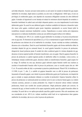 61 
activităţi obişnuite. Aceasta serveşte temei pentru ca unii autori să susţină că dreptul de gaj asupra mărfurilor în circulaţie, după natura sa juridică, nu este real, ci obligaţional. Altfel spus, el este un privilegiu al creditorului gajist, care depinde de executarea obligaţiilor asumate de către debitorul gajist. Consider că legiuitorul a avut intenţia să reducă la minimum efectul dreptului de urmărire a bunurilor înstrăinate în cadrul unei activităţii obişnuite pentru a nu crea impedimente în activitatea debitorului gajist. În cazul în care debitorul gajist a încălcat condiţiile de înlocuire a bunurilor ieşite din masa celor gajate, creditorul gajist poate împiedica operaţiunile cu aceste bunuri pînă la restabilirea situaţiei anterioare încălcărilor comise. Împiedicarea se poate realiza prin depunerea unui preaviz cu indicarea încălcărilor comise pe care debitorul gajist trebuie să le înlăture. 
Din redacţia art. 459, C.civ. rezultă că gajul mărfurilor în circulaţie şi în proces de prelucrare este un gaj unic. În literatura de specialitate [2, p.112] se menţionează că gajul mărfurilor în proces de prelucrare este distinct de cel al mărfurilor în circulaţie. Aceste varietăţi nu trebuie confundate, deoarece ele se deosebesc. Dacă în cazul înstrăinării bunurilor gajate sub forma mărfurilor aflate în circulaţie dreptul de gaj nu urmează bunul, în cazul gajului bunurilor în proces de prelucrare, dimpotrivă, bunul prelucrat poate fi urmărit de către creditorul gajist în virtutea dreptului de gaj, deoarece el preia regimul juridic al bunului transformat, care era gajat. Dacă la gajarea bunurilor în proces de prelucrare se aplică regimul juridic al mărfurilor aflate în circulaţie, volens-nolens, se înrăutăţeşte situaţia creditorului gajist, deoarece odată cu transformarea bunurilor, gajul asupra lor se stinge. În realitate nu este aşa, deoarece gajul subzistă asupra bunului mobil nou realizat ca rezultat al transformării bunului aflat în proces de prelucrare, ceea ce rezultă expres din art. 464 C.civ. În această ordine de idei s-a pronunţat şi practica judecătorească. Plenul CSJ, în hotărîrea nr. 11/1999, la pct. 7, alin. 2, a stabilit că gajarea bunurilor care se află în proces de prelucrare înseamnă că bunurile gajate, care rămîn în posesia debitorului gajist pot fi prelucrate, iar dreptul de gaj se extinde şi asupra producţiei obţinute ca rezultat al prelucrării. Gajarea bunurilor aflate în proces de prelucrare se realizează printr-un contract scris în care se descrie bunul gajat şi se indică valoarea acestuia, precum şi esenţa prelucrării lui, timpul în decursul căruia trebuie realizată prelucrarea, bunul care rezultă din această prelucrare. După prelucrare părţile pot conveni, în contractul de gaj, ca bunul rezultat să fie supus regimului juridic specific gajării bunurilor aflate în circulaţie. În cazul dat se vor aplica prevederile specifice gajării acestora. Din cele menţionate mai sus considerăm că art. 459 C.civ. trebuie modificat astfel încît să se reglementeze doar gajarea mărfurilor în circulaţie, dar nu şi a celor în proces de prelucrare. 
 