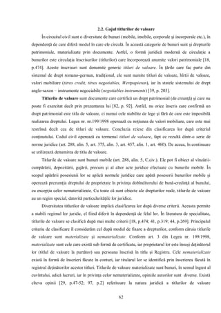 62 
2.2. Gajul titlurilor de valoare 
În circuitul civil sunt o diversitate de bunuri (mobile, imobile, corporale şi incorporale etc.), în dependenţă de care diferă modul în care ele circulă. În această categorie de bunuri sunt şi drepturile patrimoniale, materializate prin documente. Astfel, o formă juridică modernă de circulaţie a bunurilor este circulaţia înscrisurilor (titlurilor) care încorporează anumite valori patrimoniale [18, p.474]. Aceste înscrisuri sunt denumite generic titluri de valoare. În ţările care fac parte din sistemul de drept romano-german, tradiţional, ele sunt numite titluri de valoare, hîrtii de valoare, valori mobiliare (titres credit, titres negotiables, Wertpapieren), iar în statele sistemului de drept anglo-saxon – instrumente negociabile (negotiables instruments) [39, p. 203]. 
Titlurile de valoare sunt documente care certifică un drept patrimonial (de creanţă) şi care nu poate fi exercitat decît prin prezentarea lui [82, p. 92]. Astfel, nu orice înscris care confirmă un drept patrimonial este titlu de valoare, ci numai cele stabilite de lege şi fără de care este imposibilă realizarea dreptului. Legea nr. nr.199/1998 operează cu noţiunea de valori mobiliare, care este mai restrînsă decît cea de titluri de valoare. Concluzia reiese din clasificarea lor după criteriul conţinutului. Codul civil operează cu termenul titluri de valoare, fapt ce rezultă dintr-o serie de norme juridice (art. 288, alin. 5, art. 375, alin. 3, art. 457, alin. 1, art. 460). De aceea, în continuare se utilizează denumirea de titlu de valoare. 
Titlurile de valoare sunt bunuri mobile (art. 288, alin. 5, C.civ.). Ele pot fi obiect al vînzării- cumpărării, depozitării, gajării, precum şi al altor acte juridice efectuate cu bunurile mobile. În scopul apărării posesiunii lor se aplică normele juridice care apără posesorii bunurilor mobile şi operează prezumţia dreptului de proprietate în privinţa dobînditorului de bună-credinţă al bunului, cu excepţia celor nematerializate. Cu toate că sunt obiecte ale drepturilor reale, titlurile de valoare au un regim special, datorită particularităţile lor juridice. 
Diversitatea titlurilor de valoare implică clasificarea lor după diverse criterii. Aceasta permite a stabili regimul lor juridic, el fiind diferit în dependenţă de felul lor. În literatura de specialitate, titlurile de valoare se clasifică după mai multe criterii [18, p.474; 41, p.319; 44, p.269]. Principalul criteriu de clasificare îl considerăm cel după modul de fixare a drepturilor, conform căruia titlurile de valoare sunt materializate şi nematerializate. Conform art. 3 din Legea nr. 199/1998, materializate sunt cele care există sub formă de certificate, iar proprietarul lor este însuşi deţinătorul lor (titlul de valoare la purtător) sau persoana înscrisă în titlu şi Registru. Cele nematerializate există în formă de înscrieri făcute în conturi, iar titularul lor se identifică prin înscrierea făcută în registrul deţinătorilor acestor titluri. Titlurile de valoare materializate sunt bunuri, în sensul îngust al cuvîntului, adică lucruri, iar în privinţa celor nematerializate, opiniile autorilor sunt diverse. Există cîteva opinii [29, p.47-52; 97, p.2] referitoare la natura juridică a titlurilor de valoare  
