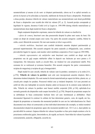 63 
nematerializate şi anume că ele sunt: a) drepturi patrimoniale, cărora nu li se aplică normele cu privire la lucruri şi b) echivalate cu lucrurile, indiferent de forma de fixare a drepturilor. Predomină a doua poziţie, deoarece titlurile de valoare materializate sau nematerializate sunt două posibilităţi de fixare a drepturilor care rezultă din titlul de valoare [97, p. 2]. Această poziţie corespunde şi legislaţiei în vigoare, deoarece Codul civil şi Legea nr. 199/1998 disting titlurile materializate şi nematerializate doar după modul de fixare a drepturilor. 
După conţinutul drepturilor exprimate, natura lor titlurile de valoare se clasifică în: 
- efecte de comerţ, înscrisuri care dau posesorului dreptul la plata unei sume de bani. Ele conţin un drept de creanţă asupra unei sume. Fac parte din această categorie: cambia, biletul la ordin, cecul, libretul de economii. Ele mai sunt numite şi titluri negociabile; 
- valorile mobiliare, înscrisuri care conferă titularului anumite drepturi patrimoniale şi personal nepatrimoniale. Din această categorie fac parte acţiunile şi obligaţiunile, care, conform prevederilor legale în vigoare, sunt numite valori mobiliare corporative (Vezi: Legea nr.199/1998). 
- titlurile reprezentative ale mărfurilor sunt înscrisuri care conferă un drept real (de proprietate sau de gaj) asupra mărfurilor aflate în depozit sau încărcate pe nave pentru a fi transportate. Ele înlocuiesc marfa şi circulă liber, iar titularul lor este proprietarul mărfii. Prin cesiunea lor se realizează şi cesiunea bunurilor. Din această categorie fac parte: conosamentul, recipisa de magazinaj şi recipisa de gaj a înmagazinării. 
După modul în care circulă, titlurile de valoare sunt la purtător, nominative şi la ordin [111, p.376]. Titlurile de valoare la purtător sunt cele care incorporează anumite drepturi, fără a determina titularul dreptului. Ele sunt numai în formă materializată pe suport de hîrtie, plastic etc. şi circulă prin simpla lor predare. Posesorul titlului este şi titularul dreptului. Cel care prezintă un astfel de titlu este îndreptăţit să exercite dreptul, adică să încaseze de la emitent suma indicată în titlu. Titlurile de valoare la purtător sunt bunuri mobile corporale [104, p.136], aplicîndu-li-se normele generale ale drepturilor reale asupra lucrurilor [2, p.278]. Dreptul de proprietate asupra lor se dobîndeşte în baza contractului încheiat între cel care înstrăinează şi dobînditor. Dacă documentul figurează în contract în calitate de bun determinat generic, cum, de regulă, are loc, dreptul de proprietate se transmite din momentul predării în care are loc individualizarea lui. Dacă documentul este obiect al contractului ca bun individual determinat (de exemplu, se indică numărul documentului) dreptul de proprietate apare din momentul predării (art. 321 C.civ.), dacă părţile nu prevăd altfel în contract. Gajarea titlurilor de valoare la purtător se face prin simpla remitere a lor în posesiunea creditorului gajist, întocmindu-se, de regulă, un înscris. Sunt titluri de valoare la purtător conosamentele, acţiunile, obligaţiile, cecurile etc.  